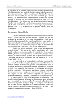 Recursos Adventistas Biblioteca Electrónica
www.recursosadventistas.org
se convierta de su maldad". Dado que Dios predicó el evangelio a
Abrahán, diciendo: "por medio de ti serán benditas todas las naciones",
los que creen resultan benditos con el creyente Abrahán. No hay otra
bendición para el hombre, sea éste cual fuere, excepto la que Abrahán
recibió. Y el evangelio que le fue predicado es el único para todo ser
humano en la tierra. Hay salvación en el nombre de Jesús, en el que
Abrahán creyó, y "en ningún otro hay salvación, porque no hay otro
Nombre bajo el cielo, dado a los hombres, en que podamos ser salvos"
(Hech. 4:12). En Él "tenemos redención por su sangre, el perdón de los
pecados" (Col. 1:14). El perdón de los pecados conlleva todas las
bendiciones.
Un contraste: Bajo maldición
Observa el marcado contraste expuesto en los versículos nueve
y diez: "los que viven por la fe son benditos", mientras que "los que
dependen de las obras de la Ley, están bajo maldición". La fe trae la
bendición. Las obras de la ley traen la maldición; o mejor dicho, lo
dejan a uno bajo la maldición. La maldición pesa sobre todos, ya que
"el que no cree, ya es condenado, porque no creyó en el Nombre del
único Hijo de Dios" (Juan 3:18). La fe revierte esa maldición.
¿Quién está bajo la maldición? "todos los que dependen de las
obras de la Ley ". Fíjate que no dice que los que obedecen la ley estén
bajo la maldición, lo que sería una directa contradicción de Apocalipsis
22:14: "¡Dichosos los que guardan sus Mandamientos, para que tengan
derecho al árbol de la vida, y entren por las puertas en la ciudad!".
"¡Dichosos los perfectos de camino, los que andan en la Ley del
Señor!" (Sal. 119:1).
Los que son de la fe, son guardadores de la ley, puesto que los
que son de la fe son benditos, y los que guardan los mandamientos son
también benditos. Mediante la fe, guardan los mandamientos. Pero el
evangelio es contrario a la naturaleza humana: venimos a ser hacedores
de la ley, no haciendo, sino creyendo. Si obrásemos para obtener
justicia, estaríamos simplemente ejercitando nuestra naturaleza
humana pecaminosa, lo que jamás nos acercaría a la justicia, sino que
nos alejaría de ella. Por contraste, creyendo las "preciosas y
grandísimas promesas", llegamos a "participar de la naturaleza divina"
(2 Ped. 1:4), y entonces, todas nuestras obras son hechas en Dios. "Los
gentiles que no buscaban la justicia, la alcanzaron, a saber, la justicia
que procede de la fe; mientras que Israel, que seguía la Ley de justicia,
no alcanzó la justicia. ¿Por qué? Porque no la seguían por la fe, sino
por las obras. Por eso tropezaron en la piedra de tropiezo. Como está
escrito: 'Pongo en Sión una piedra de tropiezo, y roca de caída. El que
crea en él, nunca será avergonzado' " (Rom. 9:30-33).
 