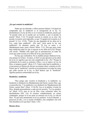 Recursos Adventistas Biblioteca Electrónica
www.recursosadventistas.org
¿En qué consiste la maldición?
Nadie que lea detenida y reflexivamente Gálatas 3:10 dejará de
comprender que la maldición es la transgresión de la ley. La
desobediencia a la ley de Dios es en sí misma la maldición, puesto que
"el pecado entró en el mundo por un hombre, y por el pecado la
muerte" (Rom. 5:12). El pecado encierra la muerte en su seno. Sin
pecado, la muerte sería imposible, ya que "el aguijón de la muerte es el
pecado" (1 Cor. 15:56). "Todos los que dependen de las obras de la
Ley, están bajo maldición". ¿Por qué? ¿Será quizá la ley una
maldición? En absoluto, puesto que "la Ley es santa, y el
Mandamiento santo, justo y bueno" (Rom. 7:12). ¿Por qué, pues, están
bajo maldición todos los que se apoyan en las obras de la ley? Porque
está escrito: "Maldito todo aquel que no permaneciere en todas las
cosas que están escritas en el libro de la ley, para hacerlas".
No hay que confundirse: No es maldito porque obedezca la ley,
sino porque no lo hace. Así pues, es fácil ver que apoyarse en las obras
de la ley no significa que uno esté cumpliendo la ley. ¡No! "Porque la
inclinación de la carne es contraria a Dios, y no se sujeta a la Ley de
Dios, ni tampoco puede". (Rom. 8:7). Todos están bajo la maldición, y
el que piensa en librarse de ella por sus propias obras, continúa en ella.
Puesto que la "maldición" consiste en no permanecer en todas las cosas
que están escritas en la ley, es fácil deducir que la "bendición"
significa perfecta conformidad con la ley.
Bendición y maldición
"Hoy pongo ante vosotros la bendición y la maldición. La
bendición si obedecéis los Mandamientos del Eterno vuestro Dios, que
os prescribo hoy. Y la maldición si no obedecéis los Mandamientos del
Eterno vuestro Dios" (Deut. 11:26-28). Esa es la palabra viviente de
Dios, dirigida personalmente a cada uno de nosotros. "La Ley produce
ira" (Rom. 4:15), pero la ira de Dios viene solamente sobre los
desobedientes (Efe. 5:6). Si creemos verdaderamente, no somos
condenados, porque la fe nos pone en armonía con la ley, la vida de
Dios. "El que mira atentamente en la Ley perfecta –la de la libertad– y
persevera en ella, y no es oyente olvidadizo, sino cumplidor, éste será
feliz [bendito] en lo que hace" (Sant. 1:25).
Buenas obras
 