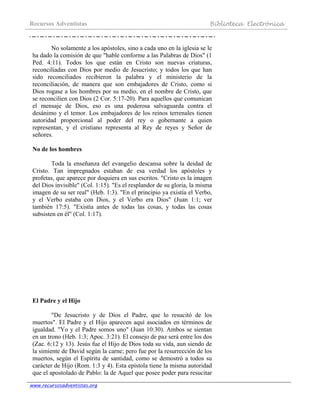 Recursos Adventistas Biblioteca Electrónica
www.recursosadventistas.org
No solamente a los apóstoles, sino a cada uno en la iglesia se le
ha dado la comisión de que "hable conforme a las Palabras de Dios" (1
Ped. 4:11). Todos los que están en Cristo son nuevas criaturas,
reconciliadas con Dios por medio de Jesucristo; y todos los que han
sido reconciliados recibieron la palabra y el ministerio de la
reconciliación, de manera que son embajadores de Cristo, como si
Dios rogase a los hombres por su medio, en el nombre de Cristo, que
se reconcilien con Dios (2 Cor. 5:17-20). Para aquellos que comunican
el mensaje de Dios, eso es una poderosa salvaguarda contra el
desánimo y el temor. Los embajadores de los reinos terrenales tienen
autoridad proporcional al poder del rey o gobernante a quien
representan, y el cristiano representa al Rey de reyes y Señor de
señores.
No de los hombres
Toda la enseñanza del evangelio descansa sobre la deidad de
Cristo. Tan impregnados estaban de esa verdad los apóstoles y
profetas, que aparece por doquiera en sus escritos. "Cristo es la imagen
del Dios invisible" (Col. 1:15). "Es el resplandor de su gloria, la misma
imagen de su ser real" (Heb. 1:3). "En el principio ya existía el Verbo,
y el Verbo estaba con Dios, y el Verbo era Dios" (Juan 1:1; ver
también 17:5). "Existía antes de todas las cosas, y todas las cosas
subsisten en él" (Col. 1:17).
El Padre y el Hijo
"De Jesucristo y de Dios el Padre, que lo resucitó de los
muertos". El Padre y el Hijo aparecen aquí asociados en términos de
igualdad. "Yo y el Padre somos uno" (Juan 10:30). Ambos se sientan
en un trono (Heb. 1:3; Apoc. 3:21). El consejo de paz será entre los dos
(Zac. 6:12 y 13). Jesús fue el Hijo de Dios toda su vida, aun siendo de
la simiente de David según la carne; pero fue por la resurrección de los
muertos, según el Espíritu de santidad, como se demostró a todos su
carácter de Hijo (Rom. 1:3 y 4). Esta epístola tiene la misma autoridad
que el apostolado de Pablo: la de Aquel que posee poder para resucitar
 