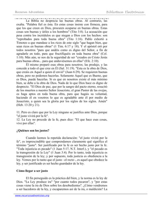 Recursos Adventistas Biblioteca Electrónica
www.recursosadventistas.org
La Biblia no desprecia las buenas obras. Al contrario, las
exalta. "Palabra fiel es ésta. En estas cosas insiste con firmeza, para
que los que creen en Dios, procuren ocuparse en buenas obras. Estas
cosas son buenas y útiles a los hombres" (Tito 3:8). La acusación que
pesa contra los incrédulos es que niegan a Dios con los hechos: son
"reprobados para toda buena obra" (Tito 1:16). Pablo exhortó a
Timoteo a que mandase a los ricos de este siglo "que hagan bien, que
sean ricos en buenas obras" (1 Tim. 6:17 y 18). Y el apóstol oró por
todos nosotros "para que andéis como es digno del Señor, a fin de
agradarle en todo, para que fructifiquéis en toda buena obra" (Col.
1:10). Más aún, se nos da la seguridad de ser "creados en Cristo Jesús
para buenas obras... para que anduviésemos en ellas" (Efe. 2:10).
Él mismo preparó esas obras para nosotros; las produjo, y las
concede a todo el que cree en Él (Sal. 31:19). "Esta es la obra de Dios,
que creáis en Aquel a quien él envió" (Juan 6:29). Se requieren buenas
obras, pero no podemos hacerlas. Solamente Aquel que es Bueno, que
es Dios, puede hacerlas. Si es que en nosotros existe el más mínimo
bien, se debe a la obra de Dios. Nada de lo que Dios hace es digno de
desprecio. "El Dios de paz, que por la sangre del pacto eterno, resucitó
de los muertos a nuestro Señor Jesucristo, el gran Pastor de las ovejas,
os haga aptos en toda buena obra, para que hagáis su voluntad,
haciendo él en vosotros lo que es agradable ante él por medio de
Jesucristo, a quien sea la gloria por los siglos de los siglos. Amén"
(Heb. 13:20 y 21).
11. Pero es claro que por la Ley ninguno se justifica ante Dios, porque
"el justo vivirá por la fe".
12. La Ley no procede de la fe, pues dice: "El que hace esas cosas,
vive por ellas".
¿Quiénes son los justos?
Cuando leemos la repetida declaración: "el justo vivirá por la
fe", es imprescindible que comprendamos claramente qué significa el
término "justo". Ser justificado por la fe es ser hecho justo por la fe.
"Toda injusticia es pecado" (1 Juan 5:17, N.T. Interl.), y "el pecado es
la transgresión de la Ley" (1 Juan 3:4). Por lo tanto, toda injusticia es
transgresión de la ley; y por supuesto, toda justicia es obediencia a la
ley. Vemos por lo tanto que el justo –el recto–, es aquel que obedece la
ley, y ser justificado es ser hecho guardador de la ley.
Cómo llegar a ser justo
El fin perseguido es la práctica del bien, y la norma es la ley de
Dios. "La Ley produce ira" "por cuanto todos pecaron", y "por estas
cosas viene la ira de Dios sobre los desobedientes". ¿Cómo vendremos
a ser hacedores de la ley, y escaparemos así de la ira, o maldición? La
 