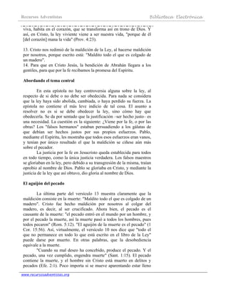 Recursos Adventistas Biblioteca Electrónica
www.recursosadventistas.org
viva, habita en el corazón, que se transforma así en trono de Dios. Y
así, en Cristo, la ley viviente viene a ser nuestra vida, "porque de él
[del corazón] mana la vida" (Prov. 4:23).
13. Cristo nos redimió de la maldición de la Ley, al hacerse maldición
por nosotros, porque escrito está: "Maldito todo el que es colgado de
un madero".
14. Para que en Cristo Jesús, la bendición de Abrahán llegara a los
gentiles, para que por la fe recibamos la promesa del Espíritu.
Abordando el tema central
En esta epístola no hay controversia alguna sobre la ley, al
respecto de si debe o no debe ser obedecida. Para nada se considera
que la ley haya sido abolida, cambiada, o haya perdido su fuerza. La
epístola no contiene el más leve indicio de tal cosa. El asunto a
resolver no es si se debe obedecer la ley, sino cómo hay que
obedecerla. Se da por sentado que la justificación –ser hecho justo– es
una necesidad. La cuestión es la siguiente: ¿Viene por la fe, o por las
obras? Los "falsos hermanos" estaban persuadiendo a los gálatas de
que debían ser hechos justos por sus propios esfuerzos. Pablo,
mediante el Espíritu, les mostraba que todos esos esfuerzos eran vanos,
y tenían por único resultado el que la maldición se ciñese aún más
sobre el pecador.
La justicia por la fe en Jesucristo queda establecida para todos
en todo tiempo, como la única justicia verdadera. Los falsos maestros
se gloriaban en la ley, pero debido a su transgresión de la misma, traían
oprobio al nombre de Dios. Pablo se gloriaba en Cristo, y mediante la
justicia de la ley que así obtuvo, dio gloria al nombre de Dios.
El aguijón del pecado
La última parte del versículo 13 muestra claramente que la
maldición consiste en la muerte: "Maldito todo el que es colgado de un
madero". Cristo fue hecho maldición por nosotros al colgar del
madero, es decir, al ser crucificado. Ahora bien, el pecado es el
causante de la muerte: "el pecado entró en el mundo por un hombre, y
por el pecado la muerte, así la muerte pasó a todos los hombres, pues
todos pecaron" (Rom. 5:12). "El aguijón de la muerte es el pecado" (1
Cor. 15:56). Así, virtualmente, el versículo 10 nos dice que "todo el
que no permanece en todo lo que está escrito en el libro de la Ley"
puede darse por muerto. En otras palabras, que la desobediencia
equivale a la muerte.
"Cuando su mal deseo ha concebido, produce el pecado. Y el
pecado, una vez cumplido, engendra muerte" (Sant. 1:15). El pecado
contiene la muerte, y el hombre sin Cristo está muerto en delitos y
pecados (Efe. 2:1). Poco importa si se mueve aparentando estar lleno
 