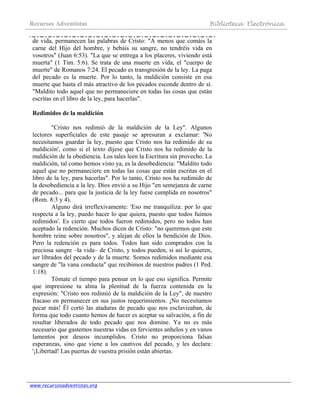 Recursos Adventistas Biblioteca Electrónica
www.recursosadventistas.org
de vida, permanecen las palabras de Cristo: "A menos que comáis la
carne del Hijo del hombre, y bebáis su sangre, no tendréis vida en
vosotros" (Juan 6:53). "La que se entrega a los placeres, viviendo está
muerta" (1 Tim. 5:6). Se trata de una muerte en vida, el "cuerpo de
muerte" de Romanos 7:24. El pecado es transgresión de la ley. La paga
del pecado es la muerte. Por lo tanto, la maldición consiste en esa
muerte que hasta el más atractivo de los pecados esconde dentro de sí.
"Maldito todo aquel que no permaneciere en todas las cosas que están
escritas en el libro de la ley, para hacerlas".
Redimidos de la maldición
"Cristo nos redimió de la maldición de la Ley". Algunos
lectores superficiales de este pasaje se apresuran a exclamar: 'No
necesitamos guardar la ley, puesto que Cristo nos ha redimido de su
maldición', como si el texto dijese que Cristo nos ha redimido de la
maldición de la obediencia. Los tales leen la Escritura sin provecho. La
maldición, tal como hemos visto ya, es la desobediencia: "Maldito todo
aquel que no permaneciere en todas las cosas que están escritas en el
libro de la ley, para hacerlas". Por lo tanto, Cristo nos ha redimido de
la desobediencia a la ley. Dios envió a su Hijo "en semejanza de carne
de pecado... para que la justicia de la ley fuese cumplida en nosotros"
(Rom. 8:3 y 4).
Alguno dirá irreflexivamente: 'Eso me tranquiliza: por lo que
respecta a la ley, puedo hacer lo que quiera, puesto que todos fuimos
redimidos'. Es cierto que todos fueron redimidos, pero no todos han
aceptado la redención. Muchos dicen de Cristo: "no queremos que este
hombre reine sobre nosotros", y alejan de ellos la bendición de Dios.
Pero la redención es para todos. Todos han sido comprados con la
preciosa sangre –la vida– de Cristo, y todos pueden, si así lo quieren,
ser librados del pecado y de la muerte. Somos redimidos mediante esa
sangre de "la vana conducta" que recibimos de nuestros padres (1 Ped.
1:18).
Tómate el tiempo para pensar en lo que eso significa. Permite
que impresione tu alma la plenitud de la fuerza contenida en la
expresión: "Cristo nos redimió de la maldición de la Ley", de nuestro
fracaso en permanecer en sus justos requerimientos. ¡No necesitamos
pecar más! Él cortó las ataduras de pecado que nos esclavizaban, de
forma que todo cuanto hemos de hacer es aceptar su salvación, a fin de
resultar liberados de todo pecado que nos domine. Ya no es más
necesario que gastemos nuestras vidas en fervientes anhelos y en vanos
lamentos por deseos incumplidos. Cristo no proporciona falsas
esperanzas, sino que viene a los cautivos del pecado, y les declara:
'¡Libertad! Las puertas de vuestra prisión están abiertas.
 