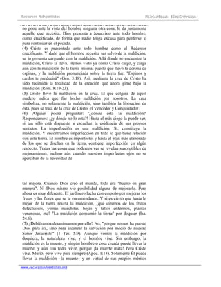 Recursos Adventistas Biblioteca Electrónica
www.recursosadventistas.org
no pone ante la vista del hombre ninguna otra cosa; le da justamente
aquello que necesita. Dios presenta a Jesucristo ante todo hombre,
como crucificado, de forma que nadie tenga excusa para perderse, o
para continuar en el pecado.
(4) Cristo es presentado ante todo hombre como el Redentor
crucificado. Y dado que el hombre necesita ser salvo de la maldición,
se lo presenta cargando con la maldición. Allá donde se encuentre la
maldición, Cristo la lleva. Hemos visto ya cómo Cristo cargó, y carga
aún con la maldición de la tierra misma, puesto que llevó la corona de
espinas, y la maldición pronunciada sobre la tierra fue: "Espinos y
cardos te producirá" (Gén. 3:18). Así, mediante la cruz de Cristo ha
sido redimida la totalidad de la creación que ahora gime bajo la
maldición (Rom. 8:19-23).
(5) Cristo llevó la maldición en la cruz. El que colgara de aquel
madero indica que fue hecho maldición por nosotros. La cruz
simboliza, no solamente la maldición, sino también la liberación de
ésta, pues se trata de la cruz de Cristo, el Vencedor y Conquistador.
(6) Alguien podrá preguntar: '¿dónde está la maldición?'
Respondemos: ¡¿y dónde no lo está?! Hasta el más ciego la puede ver,
si tan sólo está dispuesto a escuchar la evidencia de sus propios
sentidos. La imperfección es una maldición. Sí, constituye la
maldición. Y encontramos imperfección en todo lo que tiene relación
con esta tierra. El hombre es imperfecto, y hasta el plan más elaborado
de los que se diseñan en la tierra, contiene imperfección en algún
respecto. Todas las cosas que podemos ver se revelan susceptibles de
mejoramiento, incluso aún cuando nuestros imperfectos ojos no se
aperciban de la necesidad de
tal mejora. Cuando Dios creó el mundo, todo era "bueno en gran
manera". Ni Dios mismo vio posibilidad alguna de mejorarlo. Pero
ahora es muy diferente. El jardinero lucha con empeño por mejorar los
frutos y las flores que se le encomendaron. Y si es cierto que hasta lo
mejor de la tierra revela la maldición, ¿qué diremos de los frutos
defectuosos, yemas marchitas, hojas y tallos enfermos, plantas
venenosas, etc? "La maldición consumió la tierra" por doquier (Isa.
24:6).
(7) ¿Debiéramos desanimarnos por ello? No, "porque no nos ha puesto
Dios para ira, sino para alcanzar la salvación por medio de nuestro
Señor Jesucristo" (1 Tes. 5:9). Aunque vemos la maldición por
doquiera, la naturaleza vive, y el hombre vive. Sin embargo, la
maldición es la muerte, y ningún hombre o cosa creada puede llevar la
muerte, y aún con todo, vivir, porque ¡la muerte mata! Pero Cristo
vive. Murió, pero vive para siempre (Apoc. 1:18). Solamente Él puede
llevar la maldición –la muerte– y en virtud de sus propios méritos
 