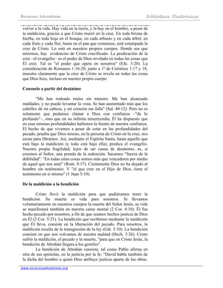 Recursos Adventistas Biblioteca Electrónica
www.recursosadventistas.org
volver a la vida. Hay vida en la tierra, y la hay en el hombre, a pesar de
la maldición, gracias a que Cristo murió en la cruz. En toda brizna de
hierba, en toda hoja en el bosque, en cada arbusto y en cada árbol, en
cada fruto y cada flor; hasta en el pan que comemos, está estampada la
cruz de Cristo. Lo está en nuestros propios cuerpos. Donde sea que
miremos, hay evidencias de Cristo crucificado. La predicación de la
cruz –el evangelio– es el poder de Dios revelado en todas las cosas que
Él creó. Tal es "el poder que opera en nosotros" (Efe. 3:20). La
consideración de Romanos 1:16-20, junto a 1ª de Corintios 1:17 y 18,
muestra claramente que la cruz de Cristo se revela en todas las cosas
que Dios hizo, incluso en nuestro propio cuerpo.
Consuelo a partir del desánimo
"Me han rodeado males sin número. Me han alcanzado
maldades, y no puedo levantar la vista. Se han aumentado más que los
cabellos de mi cabeza, y mi corazón me falla" (Sal. 40:12). Pero no es
solamente que podamos clamar a Dios con confianza –"de lo
profundo"–, sino que en su infinita misericordia, Él ha dispuesto que
en esas mismas profundidades hallemos la fuente de nuestra confianza.
El hecho de que vivamos a pesar de estar en las profundidades del
pecado, prueba que Dios mismo, en la persona de Cristo en la cruz, nos
asiste para librarnos. Así, mediante el Espíritu Santo, hasta aquello que
está bajo la maldición (y todo está bajo ella), predica el evangelio.
Nuestra propia fragilidad, lejos de ser causa de desánimo, es, si
creemos al Señor, una prenda de la redención. Sacamos "fuerza de la
debilidad". "En todas estas cosas somos más que vencedores por medio
de aquel que nos amó" (Rom. 8:37). Ciertamente Dios no ha dejado al
hombre sin testimonio. Y "el que cree en el Hijo de Dios, tiene el
testimonio en sí mismo" (1 Juan 5:10).
De la maldición a la bendición
Cristo llevó la maldición para que pudiéramos tener la
bendición. Su muerte es vida para nosotros. Si llevamos
voluntariamente en nuestros cuerpos la muerte del Señor Jesús, su vida
se manifestará también en nuestra carne mortal (2 Cor. 4:10). Él fue
hecho pecado por nosotros, a fin de que seamos hechos justicia de Dios
en Él (2 Cor. 5:21). La bendición que recibimos mediante la maldición
que Él lleva, consiste en la liberación del pecado. Para nosotros, la
maldición resulta de la transgresión de la ley (Gál. 3:10). La bendición
consiste en que nos volvamos de nuestra maldad (Hech. 3:26). Cristo
sufrió la maldición, el pecado y la muerte, "para que en Cristo Jesús, la
bendición de Abrahán llegara a los gentiles".
La bendición de Abrahán consiste, tal como Pablo afirma en
otra de sus epístolas, en la justicia por la fe: "David habla también de
la dicha del hombre a quien Dios atribuye justicia aparte de las obras.
 