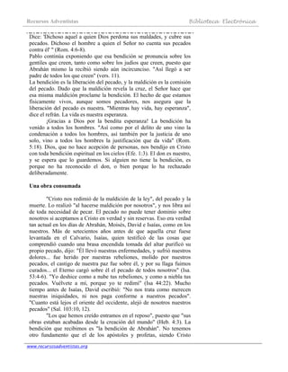 Recursos Adventistas Biblioteca Electrónica
www.recursosadventistas.org
Dice: 'Dichoso aquel a quien Dios perdona sus maldades, y cubre sus
pecados. Dichoso el hombre a quien el Señor no cuenta sus pecados
contra él' " (Rom. 4:6-8).
Pablo continúa exponiendo que esa bendición se pronuncia sobre los
gentiles que creen, tanto como sobre los judíos que creen, puesto que
Abrahán mismo la recibió siendo aún incircunciso. "Así llegó a ser
padre de todos los que creen" (vers. 11).
La bendición es la liberación del pecado, y la maldición es la comisión
del pecado. Dado que la maldición revela la cruz, el Señor hace que
esa misma maldición proclame la bendición. El hecho de que estamos
físicamente vivos, aunque somos pecadores, nos asegura que la
liberación del pecado es nuestra. "Mientras hay vida, hay esperanza",
dice el refrán. La vida es nuestra esperanza.
¡Gracias a Dios por la bendita esperanza! La bendición ha
venido a todos los hombres. "Así como por el delito de uno vino la
condenación a todos los hombres, así también por la justicia de uno
solo, vino a todos los hombres la justificación que da vida" (Rom.
5:18). Dios, que no hace acepción de personas, nos bendijo en Cristo
con toda bendición espiritual en los cielos (Efe. 1:3). El don es nuestro,
y se espera que lo guardemos. Si alguien no tiene la bendición, es
porque no ha reconocido el don, o bien porque lo ha rechazado
deliberadamente.
Una obra consumada
"Cristo nos redimió de la maldición de la ley", del pecado y la
muerte. Lo realizó "al hacerse maldición por nosotros", y nos libra así
de toda necesidad de pecar. El pecado no puede tener dominio sobre
nosotros si aceptamos a Cristo en verdad y sin reservas. Eso era verdad
tan actual en los días de Abrahán, Moisés, David e Isaías, como en los
nuestros. Más de setecientos años antes de que aquella cruz fuese
levantada en el Calvario, Isaías, quien testificó de las cosas que
comprendió cuando una brasa encendida tomada del altar purificó su
propio pecado, dijo: "Él llevó nuestras enfermedades, y sufrió nuestros
dolores... fue herido por nuestras rebeliones, molido por nuestros
pecados, el castigo de nuestra paz fue sobre él, y por su llaga fuimos
curados... el Eterno cargó sobre él el pecado de todos nosotros" (Isa.
53:4-6). "Yo deshice como a nube tus rebeliones, y como a niebla tus
pecados. Vuélvete a mí, porque yo te redimí" (Isa 44:22). Mucho
tiempo antes de Isaías, David escribió: "No nos trata como merecen
nuestras iniquidades, ni nos paga conforme a nuestros pecados".
"Cuanto está lejos el oriente del occidente, alejó de nosotros nuestros
pecados" (Sal. 103:10, 12).
"Los que hemos creído entramos en el reposo", puesto que "sus
obras estaban acabadas desde la creación del mundo" (Heb. 4:3). La
bendición que recibimos es "la bendición de Abrahán". No tenemos
otro fundamento que el de los apóstoles y profetas, siendo Cristo
 