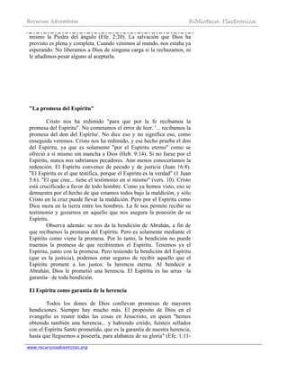 Recursos Adventistas Biblioteca Electrónica
www.recursosadventistas.org
mismo la Piedra del ángulo (Efe. 2:20). La salvación que Dios ha
provisto es plena y completa. Cuando venimos al mundo, nos estaba ya
esperando. No liberamos a Dios de ninguna carga si la rechazamos, ni
le añadimos pesar alguno al aceptarla.
"La promesa del Espíritu"
Cristo nos ha redimido "para que por la fe recibamos la
promesa del Espíritu". No cometamos el error de leer: '... recibamos la
promesa del don del Espíritu'. No dice eso y no significa eso, como
enseguida veremos. Cristo nos ha redimido, y ese hecho prueba el don
del Espíritu, ya que es solamente "por el Espíritu eterno" como se
ofreció a sí mismo sin mancha a Dios (Heb. 9:14). Si no fuese por el
Espíritu, nunca nos sabríamos pecadores. Aún menos conoceríamos la
redención. El Espíritu convence de pecado y de justicia (Juan 16:8).
"El Espíritu es el que testifica, porque el Espíritu es la verdad" (1 Juan
5:6). "El que cree... tiene el testimonio en sí mismo" (vers. 10). Cristo
está crucificado a favor de todo hombre. Como ya hemos visto, eso se
demuestra por el hecho de que estamos todos bajo la maldición, y sólo
Cristo en la cruz puede llevar la maldición. Pero por el Espíritu como
Dios mora en la tierra entre los hombres. La fe nos permite recibir su
testimonio y gozarnos en aquello que nos asegura la posesión de su
Espíritu.
Observa además: se nos da la bendición de Abrahán, a fin de
que recibamos la promesa del Espíritu. Pero es solamente mediante el
Espíritu como viene la promesa. Por lo tanto, la bendición no puede
traernos la promesa de que recibiremos el Espíritu. Tenemos ya el
Espíritu, junto con la promesa. Pero teniendo la bendición del Espíritu
(que es la justicia), podemos estar seguros de recibir aquello que el
Espíritu promete a los justos: la herencia eterna. Al bendecir a
Abrahán, Dios le prometió una herencia. El Espíritu es las arras –la
garantía– de toda bendición.
El Espíritu como garantía de la herencia
Todos los dones de Dios conllevan promesas de mayores
bendiciones. Siempre hay mucho más. El propósito de Dios en el
evangelio es reunir todas las cosas en Jesucristo, en quien "hemos
obtenido también una herencia... y habiendo creído, fuisteis sellados
con el Espíritu Santo prometido, que es la garantía de nuestra herencia,
hasta que lleguemos a poseerla, para alabanza de su gloria" (Efe. 1:11-
 