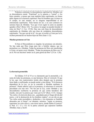 Recursos Adventistas Biblioteca Electrónica
www.recursosadventistas.org
Podemos contrastar la descendencia espiritual de Abrahán con
su descendencia carnal. "Espiritual" es lo opuesto a "carnal", y los
hijos carnales, a menos que sean también hijos espirituales, no tienen
parte alguna en la herencia espiritual. Para los hombres que vivimos en
el cuerpo, en este mundo, no es ninguna imposibilidad el ser
enteramente espirituales. Tales hemos de ser, o en caso contrario no
seremos hijos de Abrahán. "Los que viven según la carne no pueden
agradar a Dios" (Rom. 8:8). "La carne y la sangre no pueden heredar el
reino de Dios" (1 Cor. 15:50). Hay una sola línea de descendientes
espirituales de Abrahán; sólo una clase de verdaderos descendientes
espirituales: "los que son de la fe", los que, al recibir a Cristo por la fe,
reciben potestad de ser hechos hijos de Dios (Juan 1:12).
Muchas promesas en Uno
Si bien el Descendiente es singular, las promesas son plurales.
No hay nada que Dios tenga para dar a hombre alguno, que no
prometiese ya a Abrahán. Todas las promesas de Dios son transferidas
a Cristo, en quien creyó Abrahán. "Todas las promesas de Dios son 'sí'
en él. Por eso decimos 'amén' en él, para gloria de Dios" (2 Cor. 1:20).
La herencia prometida
En Gálatas 3:15 al 18 se ve claramente que lo prometido, y la
suma de todas las promesas, es una herencia. Dice el versículo 16 que
la ley, que vino cuatrocientos treinta años después que la promesa
fuese dada y confirmada, no puede anular a ésta última. "Si la herencia
dependiera de la Ley, ya no la concedió a Abrahán mediante la
promesa". Puede saberse cuál es la promesa, al relacionar el versículo
precedente con éste otro: "No fue por la Ley, como Abrahán y sus
descendientes recibieron la promesa de que serían herederos del
mundo, sino por la justicia que viene por la fe" (Rom. 4:13). Aunque
"los cielos y la tierra de ahora son... guardados para el fuego del día del
juicio, y de la destrucción de los hombres impíos", en ese día en que
"los cielos serán encendidos y deshechos, y los elementos se fundirán
abrasados por el fuego"; no obstante, nosotros, "según su promesa,
esperamos un cielo nuevo y una tierra nueva, donde habita la justicia"
(2 Ped. 3:7, 12 y 13). Es la patria celestial que esperaron también
Abrahán, Isaac y Jacob.
 