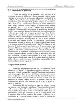 Recursos Adventistas Biblioteca Electrónica
www.recursosadventistas.org
Una herencia libre de maldición
"Cristo nos redimió de la maldición... para que por la fe
recibamos la promesa del Espíritu". Esa promesa del Espíritu hemos
visto que es la posesión de la tierra renovada, es decir, redimida de la
maldición. Porque "la misma creación será librada de la esclavitud de
la corrupción, para participar de la gloriosa libertad de los hijos de
Dios" (Rom. 8:21). La tierra, recién salida de las manos del Creador,
nueva, fresca y perfecta en todo respecto, le fue entregada al hombre
en posesión (Gén. 1:27, 28 y 31). El hombre pecó, trayendo así la
maldición. Cristo tomó sobre sí la plenitud de la maldición, tanto la del
hombre como la de toda la creación. Redime a la tierra de la maldición,
a fin de que pueda ser la eterna posesión que Dios dispuso
originalmente que fuera; y redime asimismo al hombre de la
maldición, a fin de capacitarlo para poseer una herencia tal. Ese es el
resumen del evangelio. "El don gratuito de Dios es la vida eterna en
Cristo Jesús Señor nuestro" (Rom. 6:23). Ese don de la vida eterna está
incluido en la promesa de la herencia, ya que Dios prometió a Abrahán
y su simiente, la tierra "en herencia eterna" (Gén. 17:8). Se trata de una
herencia de justicia, puesto que la promesa de que Abrahán sería
heredero del mundo fue mediante la justicia que viene por la fe. La
justicia, la vida eterna, y un lugar en donde vivir eternamente, los tres
están incluidos en la promesa, y constituyen todo lo que cabe desear o
recibir. Redimir al hombre, sin darle un lugar en donde vivir, sería una
obra inconclusa. Las dos acciones son partes de un todo. El poder por
el que somos redimidos es el poder de la creación, aquel por el que los
cielos y la tierra serán renovados. Cuando todo sea cumplido, "ya no
habrá maldición alguna" (Apoc. 22:3).
Los pactos de la promesa
El pacto y la promesa de Dios son una y la misma cosa. Se ve
claramente en Gálatas 3:17, donde Pablo manifiesta que anular el pacto
dejaría sin efecto la promesa. En Génesis 17 leemos que hizo un pacto
con Abrahán, para darle la tierra de Canaán como posesión eterna
(vers. 8). Gálatas 3:18 dice que Dios se la dio mediante la promesa.
Los pactos de Dios con el hombre no pueden ser otra cosa que
promesas al hombre: "¿Quién le dio a él primero, para que sea
recompensado? Porque todas las cosas son de él, por él y para él"
(Rom. 11:35 y 36).
Después del diluvio, Dios hizo un pacto con todo ser viviente
de la tierra: aves, animales, y toda bestia. Ninguno de ellos prometió
nada a cambio (Gén. 9:9-16). Simplemente recibieron el favor de
manos de Dios. Eso es todo cuanto podemos hacer: recibir. Dios nos
promete todo aquello que necesitamos, y más de lo que podemos pedir
o imaginar, como un don. Nosotros nos damos a Él; es decir, no le
damos nada. Y Él se nos da a nosotros; es decir, nos lo da todo. Lo que
 