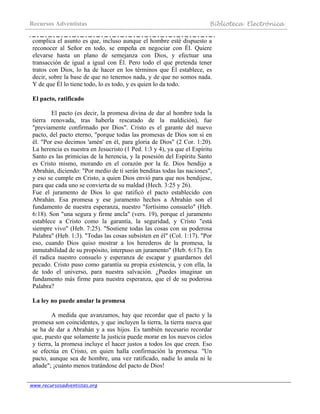 Recursos Adventistas Biblioteca Electrónica
www.recursosadventistas.org
complica el asunto es que, incluso aunque el hombre esté dispuesto a
reconocer al Señor en todo, se empeña en negociar con Él. Quiere
elevarse hasta un plano de semejanza con Dios, y efectuar una
transacción de igual a igual con Él. Pero todo el que pretenda tener
tratos con Dios, lo ha de hacer en los términos que Él establece, es
decir, sobre la base de que no tenemos nada, y de que no somos nada.
Y de que Él lo tiene todo, lo es todo, y es quien lo da todo.
El pacto, ratificado
El pacto (es decir, la promesa divina de dar al hombre toda la
tierra renovada, tras haberla rescatado de la maldición), fue
"previamente confirmado por Dios". Cristo es el garante del nuevo
pacto, del pacto eterno, "porque todas las promesas de Dios son sí en
él. "Por eso decimos 'amén' en él, para gloria de Dios" (2 Cor. 1:20).
La herencia es nuestra en Jesucristo (1 Ped. 1:3 y 4), ya que el Espíritu
Santo es las primicias de la herencia, y la posesión del Espíritu Santo
es Cristo mismo, morando en el corazón por la fe. Dios bendijo a
Abrahán, diciendo: "Por medio de ti serán benditas todas las naciones",
y eso se cumple en Cristo, a quien Dios envió para que nos bendijese,
para que cada uno se convierta de su maldad (Hech. 3:25 y 26).
Fue el juramento de Dios lo que ratificó el pacto establecido con
Abrahán. Esa promesa y ese juramento hechos a Abrahán son el
fundamento de nuestra esperanza, nuestro "fortísimo consuelo" (Heb.
6:18). Son "una segura y firme ancla" (vers. 19), porque el juramento
establece a Cristo como la garantía, la seguridad, y Cristo "está
siempre vivo" (Heb. 7:25). "Sostiene todas las cosas con su poderosa
Palabra" (Heb. 1:3). "Todas las cosas subsisten en él" (Col. 1:17). "Por
eso, cuando Dios quiso mostrar a los herederos de la promesa, la
inmutabilidad de su propósito, interpuso un juramento" (Heb. 6:17). En
él radica nuestro consuelo y esperanza de escapar y guardarnos del
pecado. Cristo puso como garantía su propia existencia, y con ella, la
de todo el universo, para nuestra salvación. ¿Puedes imaginar un
fundamento más firme para nuestra esperanza, que el de su poderosa
Palabra?
La ley no puede anular la promesa
A medida que avanzamos, hay que recordar que el pacto y la
promesa son coincidentes, y que incluyen la tierra, la tierra nueva que
se ha de dar a Abrahán y a sus hijos. Es también necesario recordar
que, puesto que solamente la justicia puede morar en los nuevos cielos
y tierra, la promesa incluye el hacer justos a todos los que creen. Eso
se efectúa en Cristo, en quien halla confirmación la promesa. "Un
pacto, aunque sea de hombre, una vez ratificado, nadie lo anula ni le
añade"; ¡cuánto menos tratándose del pacto de Dios!
 