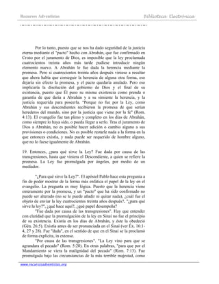 Recursos Adventistas Biblioteca Electrónica
www.recursosadventistas.org
Por lo tanto, puesto que se nos ha dado seguridad de la justicia
eterna mediante el "pacto" hecho con Abrahán, que fue confirmado en
Cristo por el juramento de Dios, es imposible que la ley proclamada
cuatrocientos treinta años más tarde pudiese introducir ningún
elemento nuevo. A Abrahán le fue dada la herencia mediante la
promesa. Pero si cuatrocientos treinta años después viniese a resultar
que ahora había que conseguir la herencia de alguna otra forma, eso
dejaría sin efecto la promesa, y el pacto quedaría anulado. Pero eso
implicaría la disolución del gobierno de Dios y el final de su
existencia, puesto que Él puso su misma existencia como prenda o
garantía de que daría a Abrahán y a su simiente la herencia, y la
justicia requerida para poseerla. "Porque no fue por la Ley, como
Abrahán y sus descendientes recibieron la promesa de que serían
herederos del mundo, sino por la justicia que viene por la fe" (Rom.
4:13). El evangelio fue tan pleno y completo en los días de Abrahán,
como siempre lo haya sido, o pueda llegar a serlo. Tras el juramento de
Dios a Abrahán, no es posible hacer adición o cambio alguno a sus
provisiones o condiciones. No es posible restarle nada a la forma en la
que entonces existía, y nada puede ser requerido de hombre alguno,
que no lo fuese igualmente de Abrahán.
19. Entonces, ¿para qué sirve la Ley? Fue dada por causa de las
transgresiones, hasta que viniera el Descendiente, a quien se refiere la
promesa. La Ley fue promulgada por ángeles, por medio de un
mediador.
"¿Para qué sirve la Ley?". El apóstol Pablo hace esta pregunta a
fin de poder mostrar de la forma más enfática el papel de la ley en el
evangelio. La pregunta es muy lógica. Puesto que la herencia viene
enteramente por la promesa, y un "pacto" que ha sido confirmado no
puede ser alterado (no se le puede añadir ni quitar nada), ¿cuál fue el
objeto de enviar la ley cuatrocientos treinta años después?, "¿para qué
sirve la ley?", ¿qué hace aquí?, ¿qué papel desempeña?
"Fue dada por causa de las transgresiones". Hay que entender
con claridad que la promulgación de la ley en Sinaí no fue el principio
de su existencia. Existía en los días de Abrahán, y éste la obedeció
(Gén. 26:5). Existía antes de ser pronunciada en el Sinaí (ver Éx. 16:1-
4, 27 y 28). Fue "dada", en el sentido de que en el Sinaí se la proclamó
de forma explícita, in extenso.
"Por causa de las transgresiones". "La Ley vino para que se
agrandara el pecado" (Rom. 5:20). En otras palabras, "para que por el
Mandamiento se viera la malignidad del pecado" (Rom. 7:13). Fue
promulgada bajo las circunstancias de la más terrible majestad, como
 