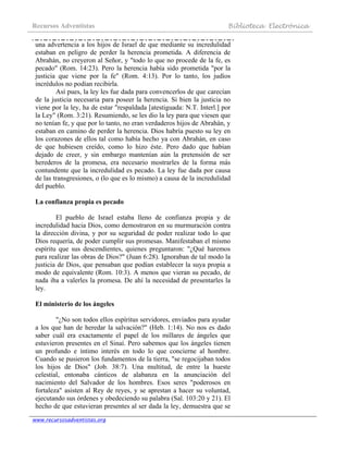 Recursos Adventistas Biblioteca Electrónica
www.recursosadventistas.org
una advertencia a los hijos de Israel de que mediante su incredulidad
estaban en peligro de perder la herencia prometida. A diferencia de
Abrahán, no creyeron al Señor, y "todo lo que no procede de la fe, es
pecado" (Rom. 14:23). Pero la herencia había sido prometida "por la
justicia que viene por la fe" (Rom. 4:13). Por lo tanto, los judíos
incrédulos no podían recibirla.
Así pues, la ley les fue dada para convencerlos de que carecían
de la justicia necesaria para poseer la herencia. Si bien la justicia no
viene por la ley, ha de estar "respaldada [atestiguada: N.T. Interl.] por
la Ley" (Rom. 3:21). Resumiendo, se les dio la ley para que viesen que
no tenían fe, y que por lo tanto, no eran verdaderos hijos de Abrahán, y
estaban en camino de perder la herencia. Dios habría puesto su ley en
los corazones de ellos tal como había hecho ya con Abrahán, en caso
de que hubiesen creído, como lo hizo éste. Pero dado que habían
dejado de creer, y sin embargo mantenían aún la pretensión de ser
herederos de la promesa, era necesario mostrarles de la forma más
contundente que la incredulidad es pecado. La ley fue dada por causa
de las transgresiones, o (lo que es lo mismo) a causa de la incredulidad
del pueblo.
La confianza propia es pecado
El pueblo de Israel estaba lleno de confianza propia y de
incredulidad hacia Dios, como demostraron en su murmuración contra
la dirección divina, y por su seguridad de poder realizar todo lo que
Dios requería, de poder cumplir sus promesas. Manifestaban el mismo
espíritu que sus descendientes, quienes preguntaron: "¿Qué haremos
para realizar las obras de Dios?" (Juan 6:28). Ignoraban de tal modo la
justicia de Dios, que pensaban que podían establecer la suya propia a
modo de equivalente (Rom. 10:3). A menos que vieran su pecado, de
nada iba a valerles la promesa. De ahí la necesidad de presentarles la
ley.
El ministerio de los ángeles
"¿No son todos ellos espíritus servidores, enviados para ayudar
a los que han de heredar la salvación?" (Heb. 1:14). No nos es dado
saber cuál era exactamente el papel de los millares de ángeles que
estuvieron presentes en el Sinaí. Pero sabemos que los ángeles tienen
un profundo e íntimo interés en todo lo que concierne al hombre.
Cuando se pusieron los fundamentos de la tierra, "se regocijaban todos
los hijos de Dios" (Job. 38:7). Una multitud, de entre la hueste
celestial, entonaba cánticos de alabanza en la anunciación del
nacimiento del Salvador de los hombres. Esos seres "poderosos en
fortaleza" asisten al Rey de reyes, y se aprestan a hacer su voluntad,
ejecutando sus órdenes y obedeciendo su palabra (Sal. 103:20 y 21). El
hecho de que estuvieran presentes al ser dada la ley, demuestra que se
 