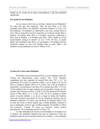 Recursos Adventistas Biblioteca Electrónica
www.recursosadventistas.org
trataba de un evento de la mayor trascendencia y del más profundo
significado.
Por medio de un Mediador
Así es como se dio la ley en el Sinaí. ¿Quién fue ese Mediador?
No cabe más que una respuesta: "Hay un solo Dios, y un solo
mediador entre Dios y los hombres, Jesucristo hombre" (1 Tim. 2:5).
Sin embargo, "el mediador no representa a uno solo, aunque Dios es
uno". Dios y Jesucristo son Uno. Jesucristo es al mismo tiempo Dios y
hombre. Al mediar entre Dios y el hombre, Jesucristo representa a
Dios ante el hombre, y al hombre ante Dios. "Dios estaba en Cristo
reconciliando consigo al mundo" (2 Cor. 5:19). No hay, ni puede
haber, otro mediador entre Dios y el ser humano. "En ningún otro hay
salvación, porque no hay otro Nombre bajo el cielo, dado a los
hombres, en que podamos ser salvos" (Hech. 4:12).
La obra de Cristo como Mediador
El hombre se ha extraviado de Dios, y se ha rebelado contra Él.
"Todos nos descarriamos como ovejas" (Isa. 53:6). Nuestras
iniquidades nos han separado de nuestro Dios (Isa. 59:1 y 2). "La
inclinación de la carne es contraria a Dios, y no se sujeta a la Ley de
Dios, ni tampoco puede" (Rom. 8:7). Cristo vino a fin de destruir la
enemistad y reconciliarnos con Dios; Él es nuestra paz (Efe. 2:14-16).
"Cristo padeció una vez para siempre por los pecados, el justo por los
injustos, para llevarnos a Dios" (1 Ped. 3:18). Por medio de Él tenemos
acceso a Dios (Rom. 5:1 y 2; Efe. 2:18). En Él es quitada la mente
carnal, la mente rebelde, y se da en su lugar la mente del Espíritu,
"para que la justicia que quiere la Ley se cumpla en nosotros, que no
andamos conforme a la carne, sino conforme al Espíritu" (Rom. 8:4).
La obra de Cristo es salvar aquello que se había perdido, restaurar lo
que se quebrantó, reunir lo que se había separado. Su nombre es "Dios
con nosotros". Cuando Él mora en nosotros, somos hechos
participantes "de la naturaleza divina" (2 Ped. 1:4).
La obra mediadora de Cristo no está limitada en el tiempo ni en
el alcance. Ser mediador significa más que ser intercesor. Cristo era
mediador antes de que el pecado entrara en el mundo, y será mediador
 