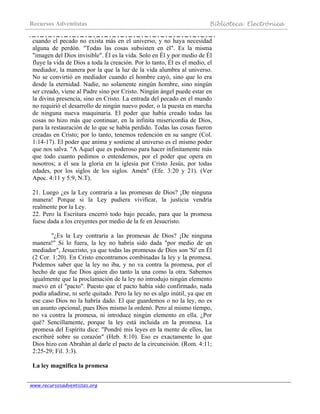 Recursos Adventistas Biblioteca Electrónica
www.recursosadventistas.org
cuando el pecado no exista más en el universo, y no haya necesidad
alguna de perdón. "Todas las cosas subsisten en él". Es la misma
"imagen del Dios invisible". Él es la vida. Solo en Él y por medio de Él
fluye la vida de Dios a toda la creación. Por lo tanto, Él es el medio, el
mediador, la manera por la que la luz de la vida alumbra al universo.
No se convirtió en mediador cuando el hombre cayó, sino que lo era
desde la eternidad. Nadie, no solamente ningún hombre, sino ningún
ser creado, viene al Padre sino por Cristo. Ningún ángel puede estar en
la divina presencia, sino en Cristo. La entrada del pecado en el mundo
no requirió el desarrollo de ningún nuevo poder, o la puesta en marcha
de ninguna nueva maquinaria. El poder que había creado todas las
cosas no hizo más que continuar, en la infinita misericordia de Dios,
para la restauración de lo que se había perdido. Todas las cosas fueron
creadas en Cristo; por lo tanto, tenemos redención en su sangre (Col.
1:14-17). El poder que anima y sostiene al universo es el mismo poder
que nos salva. "A Aquel que es poderoso para hacer infinitamente más
que todo cuanto pedimos o entendemos, por el poder que opera en
nosotros; a él sea la gloria en la iglesia por Cristo Jesús, por todas
edades, por los siglos de los siglos. Amén" (Efe. 3:20 y 21). (Ver
Apoc. 4:11 y 5:9, N.T).
21. Luego ¿es la Ley contraria a las promesas de Dios? ¡De ninguna
manera! Porque si la Ley pudiera vivificar, la justicia vendría
realmente por la Ley.
22. Pero la Escritura encerró todo bajo pecado, para que la promesa
fuese dada a los creyentes por medio de la fe en Jesucristo.
"¿Es la Ley contraria a las promesas de Dios? ¡De ninguna
manera!" Si lo fuera, la ley no habría sido dada "por medio de un
mediador", Jesucristo, ya que todas las promesas de Dios son 'Sí' en Él
(2 Cor. 1:20). En Cristo encontramos combinadas la ley y la promesa.
Podemos saber que la ley no iba, y no va contra la promesa, por el
hecho de que fue Dios quien dio tanto la una como la otra. Sabemos
igualmente que la proclamación de la ley no introdujo ningún elemento
nuevo en el "pacto". Puesto que el pacto había sido confirmado, nada
podía añadirse, ni serle quitado. Pero la ley no es algo inútil, ya que en
ese caso Dios no la habría dado. El que guardemos o no la ley, no es
un asunto opcional, pues Dios mismo la ordenó. Pero al mismo tiempo,
no va contra la promesa, ni introduce ningún elemento en ella. ¿Por
qué? Sencillamente, porque la ley está incluida en la promesa. La
promesa del Espíritu dice: "Pondré mis leyes en la mente de ellos, las
escribiré sobre su corazón" (Heb. 8:10). Eso es exactamente lo que
Dios hizo con Abrahán al darle el pacto de la circuncisión. (Rom. 4:11;
2:25-29; Fil. 3:3).
La ley magnifica la promesa
 