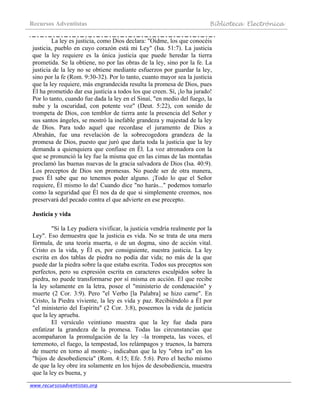 Recursos Adventistas Biblioteca Electrónica
www.recursosadventistas.org
La ley es justicia, como Dios declara: "Oídme, los que conocéis
justicia, pueblo en cuyo corazón está mi Ley" (Isa. 51:7). La justicia
que la ley requiere es la única justicia que puede heredar la tierra
prometida. Se la obtiene, no por las obras de la ley, sino por la fe. La
justicia de la ley no se obtiene mediante esfuerzos por guardar la ley,
sino por la fe (Rom. 9:30-32). Por lo tanto, cuanto mayor sea la justicia
que la ley requiere, más engrandecida resulta la promesa de Dios, pues
Él ha prometido dar esa justicia a todos los que creen. Sí, ¡lo ha jurado!
Por lo tanto, cuando fue dada la ley en el Sinaí, "en medio del fuego, la
nube y la oscuridad, con potente voz" (Deut. 5:22), con sonido de
trompeta de Dios, con temblor de tierra ante la presencia del Señor y
sus santos ángeles, se mostró la inefable grandeza y majestad de la ley
de Dios. Para todo aquel que recordase el juramento de Dios a
Abrahán, fue una revelación de la sobrecogedora grandeza de la
promesa de Dios, puesto que juró que daría toda la justicia que la ley
demanda a quienquiera que confiase en Él. La voz atronadora con la
que se pronunció la ley fue la misma que en las cimas de las montañas
proclamó las buenas nuevas de la gracia salvadora de Dios (Isa. 40:9).
Los preceptos de Dios son promesas. No puede ser de otra manera,
pues Él sabe que no tenemos poder alguno. ¡Todo lo que el Señor
requiere, Él mismo lo da! Cuando dice "no harás..." podemos tomarlo
como la seguridad que Él nos da de que si simplemente creemos, nos
preservará del pecado contra el que advierte en ese precepto.
Justicia y vida
"Si la Ley pudiera vivificar, la justicia vendría realmente por la
Ley". Eso demuestra que la justicia es vida. No se trata de una mera
fórmula, de una teoría muerta, o de un dogma, sino de acción vital.
Cristo es la vida, y Él es, por consiguiente, nuestra justicia. La ley
escrita en dos tablas de piedra no podía dar vida; no más de la que
puede dar la piedra sobre la que estaba escrita. Todos sus preceptos son
perfectos, pero su expresión escrita en caracteres esculpidos sobre la
piedra, no puede transformarse por sí misma en acción. El que recibe
la ley solamente en la letra, posee el "ministerio de condenación" y
muerte (2 Cor. 3:9). Pero "el Verbo [la Palabra] se hizo carne". En
Cristo, la Piedra viviente, la ley es vida y paz. Recibiéndolo a Él por
"el ministerio del Espíritu" (2 Cor. 3:8), poseemos la vida de justicia
que la ley aprueba.
El versículo veintiuno muestra que la ley fue dada para
enfatizar la grandeza de la promesa. Todas las circunstancias que
acompañaron la promulgación de la ley –la trompeta, las voces, el
terremoto, el fuego, la tempestad, los relámpagos y truenos, la barrera
de muerte en torno al monte–, indicaban que la ley "obra ira" en los
"hijos de desobediencia" (Rom. 4:15; Efe. 5:6). Pero el hecho mismo
de que la ley obre ira solamente en los hijos de desobediencia, muestra
que la ley es buena, y
 