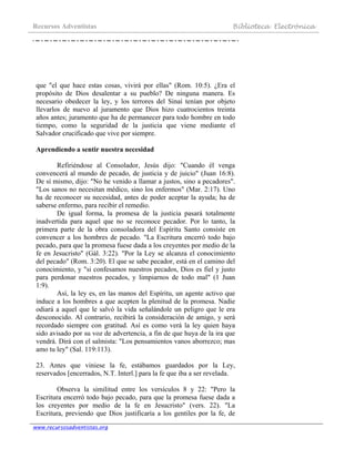 Recursos Adventistas Biblioteca Electrónica
www.recursosadventistas.org
que "el que hace estas cosas, vivirá por ellas" (Rom. 10:5). ¿Era el
propósito de Dios desalentar a su pueblo? De ninguna manera. Es
necesario obedecer la ley, y los terrores del Sinaí tenían por objeto
llevarlos de nuevo al juramento que Dios hizo cuatrocientos treinta
años antes; juramento que ha de permanecer para todo hombre en todo
tiempo, como la seguridad de la justicia que viene mediante el
Salvador crucificado que vive por siempre.
Aprendiendo a sentir nuestra necesidad
Refiriéndose al Consolador, Jesús dijo: "Cuando él venga
convencerá al mundo de pecado, de justicia y de juicio" (Juan 16:8).
De sí mismo, dijo: "No he venido a llamar a justos, sino a pecadores".
"Los sanos no necesitan médico, sino los enfermos" (Mar. 2:17). Uno
ha de reconocer su necesidad, antes de poder aceptar la ayuda; ha de
saberse enfermo, para recibir el remedio.
De igual forma, la promesa de la justicia pasará totalmente
inadvertida para aquel que no se reconoce pecador. Por lo tanto, la
primera parte de la obra consoladora del Espíritu Santo consiste en
convencer a los hombres de pecado. "La Escritura encerró todo bajo
pecado, para que la promesa fuese dada a los creyentes por medio de la
fe en Jesucristo" (Gál. 3:22). "Por la Ley se alcanza el conocimiento
del pecado" (Rom. 3:20). El que se sabe pecador, está en el camino del
conocimiento, y "si confesamos nuestros pecados, Dios es fiel y justo
para perdonar nuestros pecados, y limpiarnos de todo mal" (1 Juan
1:9).
Así, la ley es, en las manos del Espíritu, un agente activo que
induce a los hombres a que acepten la plenitud de la promesa. Nadie
odiará a aquel que le salvó la vida señalándole un peligro que le era
desconocido. Al contrario, recibirá la consideración de amigo, y será
recordado siempre con gratitud. Así es como verá la ley quien haya
sido avisado por su voz de advertencia, a fin de que huya de la ira que
vendrá. Dirá con el salmista: "Los pensamientos vanos aborrezco; mas
amo tu ley" (Sal. 119:113).
23. Antes que viniese la fe, estábamos guardados por la Ley,
reservados [encerrados, N.T. Interl.] para la fe que iba a ser revelada.
Observa la similitud entre los versículos 8 y 22: "Pero la
Escritura encerró todo bajo pecado, para que la promesa fuese dada a
los creyentes por medio de la fe en Jesucristo" (vers. 22). "La
Escritura, previendo que Dios justificaría a los gentiles por la fe, de
 