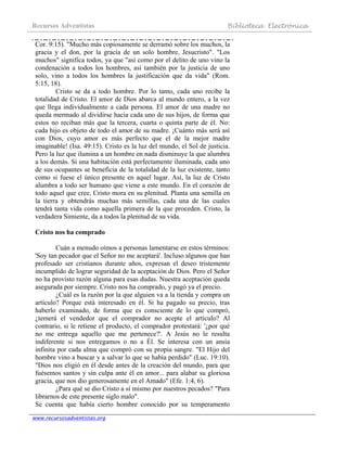 Recursos Adventistas Biblioteca Electrónica
www.recursosadventistas.org
Cor. 9:15). "Mucho más copiosamente se derramó sobre los muchos, la
gracia y el don, por la gracia de un solo hombre, Jesucristo". "Los
muchos" significa todos, ya que "así como por el delito de uno vino la
condenación a todos los hombres, así también por la justicia de uno
solo, vino a todos los hombres la justificación que da vida" (Rom.
5:15, 18).
Cristo se da a todo hombre. Por lo tanto, cada uno recibe la
totalidad de Cristo. El amor de Dios abarca al mundo entero, a la vez
que llega individualmente a cada persona. El amor de una madre no
queda mermado al dividirse hacia cada uno de sus hijos, de forma que
estos no reciban más que la tercera, cuarta o quinta parte de él. No:
cada hijo es objeto de todo el amor de su madre. ¡Cuánto más será así
con Dios, cuyo amor es más perfecto que el de la mejor madre
imaginable! (Isa. 49:15). Cristo es la luz del mundo, el Sol de justicia.
Pero la luz que ilumina a un hombre en nada disminuye la que alumbra
a los demás. Si una habitación está perfectamente iluminada, cada uno
de sus ocupantes se beneficia de la totalidad de la luz existente, tanto
como si fuese el único presente en aquel lugar. Así, la luz de Cristo
alumbra a todo ser humano que viene a este mundo. En el corazón de
todo aquel que cree, Cristo mora en su plenitud. Planta una semilla en
la tierra y obtendrás muchas más semillas, cada una de las cuales
tendrá tanta vida como aquella primera de la que proceden. Cristo, la
verdadera Simiente, da a todos la plenitud de su vida.
Cristo nos ha comprado
Cuán a menudo oímos a personas lamentarse en estos términos:
'Soy tan pecador que el Señor no me aceptará'. Incluso algunos que han
profesado ser cristianos durante años, expresan el deseo tristemente
incumplido de lograr seguridad de la aceptación de Dios. Pero el Señor
no ha provisto razón alguna para esas dudas. Nuestra aceptación queda
asegurada por siempre. Cristo nos ha comprado, y pagó ya el precio.
¿Cuál es la razón por la que alguien va a la tienda y compra un
artículo? Porque está interesado en él. Si ha pagado su precio, tras
haberlo examinado, de forma que es consciente de lo que compró,
¿temerá el vendedor que el comprador no acepte el artículo? Al
contrario, si le retiene el producto, el comprador protestará: '¿por qué
no me entrega aquello que me pertenece?'. A Jesús no le resulta
indiferente si nos entregamos o no a Él. Se interesa con un ansia
infinita por cada alma que compró con su propia sangre. "El Hijo del
hombre vino a buscar y a salvar lo que se había perdido" (Luc. 19:10).
"Dios nos eligió en él desde antes de la creación del mundo, para que
fuésemos santos y sin culpa ante él en amor... para alabar su gloriosa
gracia, que nos dio generosamente en el Amado" (Efe. 1:4, 6).
¿Para qué se dio Cristo a sí mismo por nuestros pecados? "Para
librarnos de este presente siglo malo".
Se cuenta que había cierto hombre conocido por su temperamento
 