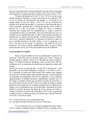 Recursos Adventistas Biblioteca Electrónica
www.recursosadventistas.org
más que esclavitud. Sólo en Él hay libertad. Fuera de Cristo, el hombre
está en prisión, "su propio pecado lo sujeta como un lazo" (Prov. 5:22).
"El poder del pecado es la Ley" (1 Cor. 15:56). Es la ley la que
declara pecador al hombre, y le hace consciente de su condición. "Por
la Ley se alcanza el conocimiento del pecado", y "el pecado no se
imputa donde no hay ley" (Rom. 3:20; 5:13). La ley conforma las
paredes de la prisión del pecador. Lo encierra en ella, haciendo que se
sienta incómodo, oprimido por el sentido del pecado, como si fuera a
privarle de la vida. El pecador se debate en vanos y frenéticos
esfuerzos por escapar, pero los mandamientos se erigen a modo de
inexpugnables muros a su alrededor. Vaya en la dirección que vaya, se
tropieza con un mandamiento que le dice: 'Nunca puedes encontrar la
libertad por mí, puesto que has pecado'. Si procura ponerse a buenas
con la ley y promete obedecerla, su situación no mejora en nada, ya
que su pecado permanece de todos modos. La ley lo aguijonea, y lo
lleva a la única vía de escape: "la promesa... por medio de la fe en
Jesucristo". En Cristo es hecho verdaderamente libre, ya que es hecho
justicia de Dios en Él. En Cristo está la perfecta ley de la libertad.
La ley predica el evangelio
Toda la creación habla de Cristo, proclamando el poder de su
salvación. Cada fibra del ser humano clama por Cristo. Aunque el
hombre pueda no saberlo, Cristo es el "Deseado de todas las gentes"
(Hag. 2:7). Sólo Él colma de "bendición a todo viviente" (Sal. 145:16).
Solamente en Él se encuentra el remedio para la inquietud y anhelo del
mundo.
Puesto que Cristo, en quien hay paz –ya que "Él es nuestra paz"–, está
buscando a los que están trabajados y cargados, y los llama a venir a
Él, y teniendo en cuenta que todo hombre tiene anhelos que ninguna
otra cosa en el mundo puede colmar, queda claro que si la ley despierta
en el hombre una percepción clara de su condición, y la ley continúa
aguijoneándolo, no dándole descanso, impidiéndole cualquier otra vía
de escape, el hombre acabará por encontrar la puerta de salvación, ya
que ¡está abierta de par en par! Cristo es la ciudad de refugio a donde
puede huir todo aquel que se encuentre asediado por el vengador de la
sangre, con la seguridad de que será bienvenido. Solamente en Cristo
hallará el pecador descanso del látigo de la ley, porque en Cristo se
cumple en nosotros la justicia de la ley (Rom. 8:4). La ley no permitirá
a nadie ser salvo, a menos que posea "la justicia que viene de Dios por
la fe" (Fil. 3:9), la fe de Jesús.
25. Y como vino la fe, ya no estamos bajo tutor.
26. Así, todos sois hijos de Dios por la fe en Cristo Jesús.
"La fe viene por el oír, y el oír por la palabra de Cristo" (Rom.
10:17). Cuando el hombre recibe la Palabra de Dios, la palabra de la
 