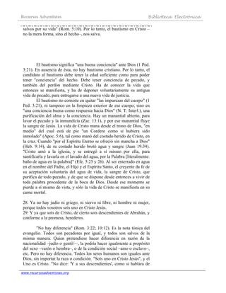 Recursos Adventistas Biblioteca Electrónica
www.recursosadventistas.org
salvos por su vida" (Rom. 5:10). Por lo tanto, el bautismo en Cristo –
no la mera forma, sino el hecho–, nos salva.
El bautismo significa "una buena conciencia" ante Dios (1 Ped.
3:21). En ausencia de ésta, no hay bautismo cristiano. Por lo tanto, el
candidato al bautismo debe tener la edad suficiente como para poder
tener "conciencia" del hecho. Debe tener conciencia de pecado, y
también del perdón mediante Cristo. Ha de conocer la vida que
entonces se manifiesta, y ha de deponer voluntariamente su antigua
vida de pecado, para entregarse a una nueva vida de justicia.
El bautismo no consiste en quitar "las impurezas del cuerpo" (1
Ped. 3:21), ni tampoco en la limpieza exterior de ese cuerpo, sino en
"una conciencia buena como respuesta hacia Dios" (N. T. Interl.), una
purificación del alma y la conciencia. Hay un manantial abierto, para
lavar el pecado y la inmundicia (Zac. 13:1), y por ese manantial fluye
la sangre de Jesús. La vida de Cristo mana desde el trono de Dios, "en
medio" del cual está de pie "un Cordero como si hubiera sido
inmolado" (Apoc. 5:6), tal como manó del costado herido de Cristo, en
la cruz. Cuando "por el Espíritu Eterno se ofreció sin mancha a Dios"
(Heb. 9:14), de su costado herido brotó agua y sangre (Juan 19:34).
"Cristo amó a la iglesia, y se entregó a sí mismo por ella, para
santificarla y lavarla en el lavado del agua, por la Palabra [literalmente:
baño de agua en la palabra]" (Efe. 5:25 y 26). Al ser enterrado en agua
en el nombre del Padre, el Hijo y el Espíritu Santo, el creyente da fe de
su aceptación voluntaria del agua de vida, la sangre de Cristo, que
purifica de todo pecado, y de que se dispone desde entonces a vivir de
toda palabra procedente de la boca de Dios. Desde ese momento se
pierde a sí mismo de vista, y sólo la vida de Cristo se manifiesta en su
carne mortal.
28. Ya no hay judío ni griego, ni siervo ni libre, ni hombre ni mujer,
porque todos vosotros sois uno en Cristo Jesús.
29. Y ya que sois de Cristo, de cierto sois descendientes de Abrahán, y
conforme a la promesa, herederos.
"No hay diferencia" (Rom. 3:22; 10:12). Es la nota tónica del
evangelio. Todos son pecadores por igual, y todos son salvos de la
misma manera. Quien pretendiese hacer diferencia en razón de la
nacionalidad –judío o gentil—, la podría hacer igualmente a propósito
del sexo –varón o hembra–, o de la condición social –amo o esclavo–,
etc. Pero no hay diferencia. Todos los seres humanos son iguales ante
Dios, sin importar la raza o condición. "Sois uno en Cristo Jesús", y el
Uno es Cristo. "No dice: 'Y a sus descendientes', como si hablara de
 