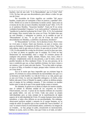 Recursos Adventistas Biblioteca Electrónica
www.recursosadventistas.org
muchos, sino de uno solo: 'A tu Descendiente', que es Cristo" (Gál.
3:16). No hay más que una descendencia, pero abarca a todos los que
son de Cristo.
Ser revestidos de Cristo significa ser vestidos "del nuevo
hombre, creado para ser semejante a Dios en justicia y santidad" (Efe.
4:24). Abolió en su carne la enemistad, la mente carnal, "para crear en
sí mismo de los dos un nuevo hombre, haciendo la paz" (Efe. 2:15). Él
es el auténtico Hombre, "Jesucristo hombre". Fuera de Él no existe
verdadera humanidad. Llegamos "a un varón perfecto" solamente en la
"medida de la edad de la plenitud de Cristo" (Efe. 4:13). En la plenitud
del tiempo, Dios reunirá todas las cosas en Cristo. No habrá más que
un solo Hombre, y solamente su justicia, en la medida en que el
"Descendiente" es uno. "Y ya que sois de Cristo, de cierto sois
descendientes de Abrahán, y conforme a la promesa, herederos".
El "Descendiente" es Cristo. Así lo declara el texto. Pero Cristo
no vivió para sí mismo. Ganó una herencia, no para sí mismo, sino
para sus hermanos. El propósito de Dios es reunir en Cristo, "bajo una
sola cabeza, todo lo que está en el cielo y lo que está en la tierra" (Efe.
1:10). Un día pondrá fin a todas las divisiones, sea de la clase que sean,
y lo hace ya ahora en aquellos que lo aceptan. En Cristo no hay
distinciones de nacionalidad, clase o rango. El cristiano piensa de
cualquier otra persona –inglés, alemán, francés, ruso, turco, chino o
africano– simplemente como de una persona, y por lo tanto, como un
posible heredero de Dios mediante Cristo. Si esa otra persona, de la
raza o condición que sea, se hace también cristiano, los lazos vienen a
ser mutuos, y por lo tanto aún más fuertes. "Ya no hay judío ni griego,
ni siervo ni libre, ni hombre ni mujer, porque todos vosotros sois uno
en Cristo Jesús".
Esa es la razón que hace imposible que un cristiano haga la
guerra. El cristiano no conoce distinción de nacionalidad, sino que ve a
su hermano en todo hombre. La vida de Cristo es su vida, puesto que
es uno con Cristo. Le será tan imposible entregarse a la lucha, como
habría sido para Cristo el blandir la espada y pelear en defensa propia,
ante el ataque de los soldados romanos. Y dos cristianos no pueden
luchar entre sí más de lo que Cristo puede luchar contra sí mismo.
No obstante, la guerra no es ahora el objeto de nuestro estudio,
sino el señalar la absoluta unidad de los creyentes en Cristo.
Efectivamente, son uno. A pesar de los muchos millones de creyentes
que pueda haber, son uno en Cristo. Cada uno posee su propia
individualidad, pero se trata siempre de la manifestación de algún
aspecto de la individualidad de Cristo. El cuerpo humano tiene muchos
miembros, y todos ellos difieren en sus peculiaridades. Sin embargo,
observamos perfecta unidad y armonía en el cuerpo humano, en su
estado de salud. En aquellos que se han vestido del "nuevo hombre", el
cual "se renueva hasta el conocimiento pleno, conforme a la imagen de
su Creador,... no hay griego ni judío, circuncisión ni incircuncisión,
bárbaro ni escita, siervo ni libre, sino que Cristo es el todo, en todos"
 