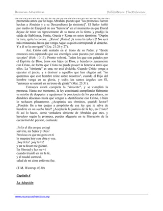 Recursos Adventistas Biblioteca Electrónica
www.recursosadventistas.org
prometida antes que lo haga Abrahán, puesto que "las promesas fueron
hechas a Abrahán y a su Descendiente [o simiente]". El Señor habló
por medio de Ezequiel de esa "herencia" en el momento en que David
dejase de tener un representante de su trono en la tierra, y predijo la
caída de Babilonia, Persia, Grecia y Roma en estos términos: "Depón
la tiara, quita la corona... ¡Ruina! ¡Ruina! ¡A ruina la reduciré! No será
más restaurada, hasta que venga Aquel a quien corresponde el derecho.
Y a él se la entregaré" (Eze. 21:26 y 27).
Así, Cristo está sentado en el trono de su Padre, y "desde
entonces está esperando que sus enemigos sean puestos por estrado de
sus pies" (Heb. 10:13). Pronto volverá. Todos los que son guiados por
el Espíritu de Dios, éstos son hijos de Dios, y herederos juntamente
con Cristo, de forma que Cristo no puede poseer la herencia antes que
ellos. La "simiente" es una; no está dividida. Cuando Cristo venga a
ejecutar el juicio, y a destruir a aquellos que han elegido así: "no
queremos que este hombre reine sobre nosotros", cuando el Hijo del
hombre venga en su gloria, y todos los santos ángeles con Él,
"entonces se sentará en su trono de gloria" (Mat. 25:31).
Entonces estará completa la "simiente", y se cumplirá la
promesa. Hasta ese momento, la ley continuará cumpliendo fielmente
su misión de despertar y aguijonear la conciencia de los pecadores, no
dándoles descanso hasta que vengan a identificarse con Cristo, o bien
lo rechacen plenamente. ¿Aceptarás sus términos, querido lector?
¿Pondrás fin a tus quejas a propósito de esa ley que te salva de
hundirte en un sueño fatal? ¿Aceptarás la justicia de la ley, en Cristo?
Si así lo haces, como verdadera simiente de Abrahán que eres, y
heredero según la promesa, puedes alegrarte en tu liberación de la
esclavitud del pecado, cantando:
¡Feliz el día en que escogí
servirte, mi Señor y Dios!
Precioso es que mi gozo en ti
lo muestre hoy con obra y voz.
¡Soy feliz! ¡soy feliz!
y en tu favor me gozaré.
En libertad y luz me vi
cuando triunfó en mí la fe,
y el raudal carmesí,
salud de mi alma enferma fue.
(T.M. Westrup, #330)
Capítulo 4
La Adopción
 