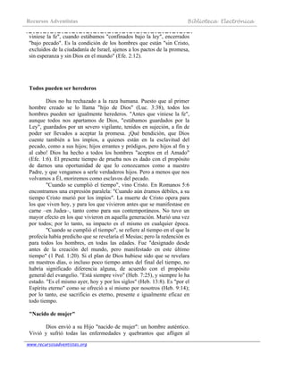 Recursos Adventistas Biblioteca Electrónica
www.recursosadventistas.org
viniese la fe", cuando estábamos "confinados bajo la ley", encerrados
"bajo pecado". Es la condición de los hombres que están "sin Cristo,
excluidos de la ciudadanía de Israel, ajenos a los pactos de la promesa,
sin esperanza y sin Dios en el mundo" (Efe. 2:12).
Todos pueden ser herederos
Dios no ha rechazado a la raza humana. Puesto que al primer
hombre creado se lo llama "hijo de Dios" (Luc. 3:38), todos los
hombres pueden ser igualmente herederos. "Antes que viniese la fe",
aunque todos nos apartamos de Dios, "estábamos guardados por la
Ley", guardados por un severo vigilante, tenidos en sujeción, a fin de
poder ser llevados a aceptar la promesa. ¡Qué bendición, que Dios
cuente también a los impíos, a quienes están en la esclavitud del
pecado, como a sus hijos; hijos errantes y pródigos, pero hijos al fin y
al cabo! Dios ha hecho a todos los hombres "aceptos en el Amado"
(Efe. 1:6). El presente tiempo de prueba nos es dado con el propósito
de darnos una oportunidad de que lo conozcamos como a nuestro
Padre, y que vengamos a serle verdaderos hijos. Pero a menos que nos
volvamos a Él, moriremos como esclavos del pecado.
"Cuando se cumplió el tiempo", vino Cristo. En Romanos 5:6
encontramos una expresión paralela: "Cuando aún éramos débiles, a su
tiempo Cristo murió por los impíos". La muerte de Cristo opera para
los que viven hoy, y para los que vivieron antes que se manifestase en
carne –en Judea–, tanto como para sus contemporáneos. No tuvo un
mayor efecto en los que vivieron en aquella generación. Murió una vez
por todos; por lo tanto, su impacto es el mismo en cualquier época.
"Cuando se cumplió el tiempo", se refiere al tiempo en el que la
profecía había predicho que se revelaría el Mesías; pero la redención es
para todos los hombres, en todas las edades. Fue "designado desde
antes de la creación del mundo, pero manifestado en este último
tiempo" (1 Ped. 1:20). Si el plan de Dios hubiese sido que se revelara
en nuestros días, o incluso poco tiempo antes del final del tiempo, no
habría significado diferencia alguna, de acuerdo con el propósito
general del evangelio. "Está siempre vivo" (Heb. 7:25), y siempre lo ha
estado. "Es el mismo ayer, hoy y por los siglos" (Heb. 13:8). Es "por el
Espíritu eterno" como se ofreció a sí mismo por nosotros (Heb. 9:14);
por lo tanto, ese sacrificio es eterno, presente e igualmente eficaz en
todo tiempo.
"Nacido de mujer"
Dios envió a su Hijo "nacido de mujer": un hombre auténtico.
Vivió y sufrió todas las enfermedades y quebrantos que afligen al
 