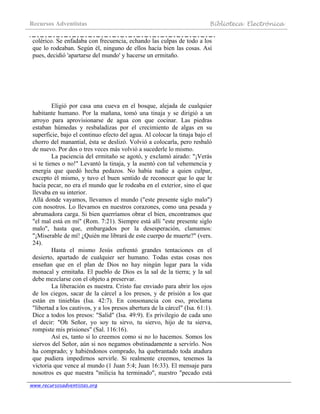 Recursos Adventistas Biblioteca Electrónica
www.recursosadventistas.org
colérico. Se enfadaba con frecuencia, echando las culpas de todo a los
que lo rodeaban. Según él, ninguno de ellos hacía bien las cosas. Así
pues, decidió 'apartarse del mundo' y hacerse un ermitaño.
Eligió por casa una cueva en el bosque, alejada de cualquier
habitante humano. Por la mañana, tomó una tinaja y se dirigió a un
arroyo para aprovisionarse de agua con que cocinar. Las piedras
estaban húmedas y resbaladizas por el crecimiento de algas en su
superficie, bajo el continuo efecto del agua. Al colocar la tinaja bajo el
chorro del manantial, ésta se deslizó. Volvió a colocarla, pero resbaló
de nuevo. Por dos o tres veces más volvió a sucederle lo mismo.
La paciencia del ermitaño se agotó, y exclamó airado: "¡Verás
si te tienes o no!" Levantó la tinaja, y la asentó con tal vehemencia y
energía que quedó hecha pedazos. No había nadie a quien culpar,
excepto él mismo, y tuvo el buen sentido de reconocer que lo que le
hacía pecar, no era el mundo que le rodeaba en el exterior, sino el que
llevaba en su interior.
Allá donde vayamos, llevamos el mundo ("este presente siglo malo")
con nosotros. Lo llevamos en nuestros corazones, como una pesada y
abrumadora carga. Si bien querríamos obrar el bien, encontramos que
"el mal está en mí" (Rom. 7:21). Siempre está allí "este presente siglo
malo", hasta que, embargados por la desesperación, clamamos:
"¡Miserable de mí! ¿Quién me librará de este cuerpo de muerte?" (vers.
24).
Hasta el mismo Jesús enfrentó grandes tentaciones en el
desierto, apartado de cualquier ser humano. Todas estas cosas nos
enseñan que en el plan de Dios no hay ningún lugar para la vida
monacal y ermitaña. El pueblo de Dios es la sal de la tierra; y la sal
debe mezclarse con el objeto a preservar.
La liberación es nuestra. Cristo fue enviado para abrir los ojos
de los ciegos, sacar de la cárcel a los presos, y de prisión a los que
están en tinieblas (Isa. 42:7). En consonancia con eso, proclama
"libertad a los cautivos, y a los presos abertura de la cárcel" (Isa. 61:1).
Dice a todos los presos: "Salid" (Isa. 49:9). Es privilegio de cada uno
el decir: "Oh Señor, yo soy tu sirvo, tu siervo, hijo de tu sierva,
rompiste mis prisiones" (Sal. 116:16).
Así es, tanto si lo creemos como si no lo hacemos. Somos los
siervos del Señor, aún si nos negamos obstinadamente a servirlo. Nos
ha comprado; y habiéndonos comprado, ha quebrantado toda atadura
que pudiera impedirnos servirle. Si realmente creemos, tenemos la
victoria que vence al mundo (1 Juan 5:4; Juan 16:33). El mensaje para
nosotros es que nuestra "milicia ha terminado", nuestro "pecado está
 