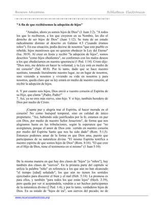 Recursos Adventistas Biblioteca Electrónica
www.recursosadventistas.org
"A fin de que recibiésemos la adopción de hijos"
"Amados, ahora ya somos hijos de Dios" (1 Juan 3:2). "A todos
los que lo recibieron, a los que creyeron en su Nombre, les dio el
derecho de ser hijos de Dios" (Juan 1:12). Se trata de un estado
radicalmente distinto al descrito en Gálatas 4:3 ("cuando éramos
niños"). En esa situación, podía decirse de nosotros "que este pueblo es
rebelde, hijos mentirosos que no quieren obedecer la Ley del Eterno"
(Isa. 30:9). Al creer en Jesús y recibir "la adopción de hijos", somos
descritos "como hijos obedientes", no conformes con los malos deseos
a los que obedecíamos en nuestra ignorancia (1 Ped. 1:14). Cristo dijo:
"Dios mío, me deleito en hacer tu voluntad, y tu Ley está en medio de
mi corazón" (Sal. 40:8). Por lo tanto, dado que se hace nuestro
sustituto, tomando literalmente nuestro lugar, no en lugar de nosotros,
sino viniendo a nosotros y viviendo su vida en nosotros y para
nosotros, queda claro que su ley estará en medio de nuestro corazón, al
recibir la adopción de hijos.
6. Y por cuanto sois hijos, Dios envió a vuestro corazón el Espíritu de
su Hijo, que clama "¡Padre, Padre!"
7. Así, ya no eres más siervo, sino hijo. Y si hijo, también heredero de
Dios por medio de Cristo.
¡Cuanta paz y alegría trae el Espíritu, al hacer morada en el
corazón! No como huésped temporal, sino en calidad de único
propietario. "Así, habiendo sido justificados por la fe, estamos en paz
con Dios, por medio de nuestro Señor Jesucristo", de forma que nos
alegramos hasta en las tribulaciones, según la esperanza que "no
avergüenza, porque el amor de Dios está vertido en nuestro corazón
por medio del Espíritu Santo que nos ha sido dado" (Rom. 5:1,5).
Entonces podemos amar de la forma en que Dios ama, puesto que
participamos de su naturaleza divina. "El mismo Espíritu testifica a
nuestro espíritu de que somos hijos de Dios" (Rom. 8:16). "El que cree
en el Hijo de Dios, tiene el testimonio en sí mismo" (1 Juan 5:10).
De la misma manera en que hay dos clases de "hijos" [o "niños"], hay
también dos clases de "siervos". En la primera parte del capítulo se
utiliza la palabra "niño" en referencia a los que aún no han alcanzado
"el tiempo [edad] señalado", los que aún no tienen los sentidos
ejercitados para discernir el bien y el mal (Heb. 5:14). La promesa es
para ellos, y también "para todos los que están lejos" (Hech. 2:39),
pero queda por ver si aceptándola, vendrán a ser hechos participantes
de la naturaleza divina (2 Ped. 1:4), y por lo tanto, verdaderos hijos de
Dios. En su estado de "hijos de ira", son siervos del pecado; no de
 