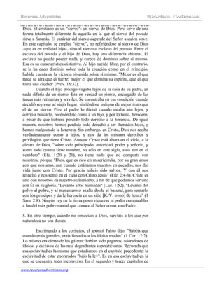 Recursos Adventistas Biblioteca Electrónica
www.recursosadventistas.org
Dios. El cristiano es un "siervo": un siervo de Dios. Pero sirve de una
forma totalmente diferente de aquella en la que el siervo del pecado
sirve a Satanás. El carácter del siervo depende del Señor a quien sirve.
En este capítulo, se emplea "siervo", no refiriéndose al siervo de Dios
–que es en realidad hijo–, sino al siervo o esclavo del pecado. Entre el
esclavo del pecado y el hijo de Dios, hay una diferencia abismal. El
esclavo no puede poseer nada, y carece de dominio sobre sí mismo.
Esa es su característica distintiva. Al hijo nacido libre, por el contrario,
se le ha dado dominio sobre toda la creación como en el principio,
habida cuenta de la victoria obtenida sobre sí mismo. "Mejor es el que
tarde se aíra que el fuerte; mejor el que domina su espíritu, que el que
toma una ciudad" (Prov. 16:32).
Cuando el hijo pródigo vagaba lejos de la casa de su padre, en
nada difería de un siervo. Era en verdad un siervo, encargado de las
tareas más rutinarias y serviles. Se encontraba en esa condición cuando
decidió regresar al viejo hogar, sintiéndose indigno de mejor trato que
el de un siervo. Pero el padre lo divisó cuando estaba aún lejos, y
corrió a buscarlo, recibiéndolo como a un hijo, y por lo tanto, heredero,
a pesar de que hubiera perdido todo derecho a la herencia. De igual
manera, nosotros hemos perdido todo derecho a ser llamados hijos, y
hemos malgastado la herencia. Sin embargo, en Cristo, Dios nos recibe
verdaderamente como a hijos, y nos da los mismos derechos y
privilegios que tiene Cristo. Aunque Cristo está ahora en el cielo, a la
diestra de Dios, "sobre todo principado, autoridad, poder y señorío, y
sobre todo cuanto tiene nombre, no sólo en este siglo, sino aun en el
venidero" (Efe. 1:20 y 21), no tiene nada que no comparta con
nosotros, porque "Dios, que es rico en misericordia, por su gran amor
con que nos amó, aun cuando estábamos muertos en pecados, nos dio
vida junto con Cristo. Por gracia habéis sido salvos. Y con él nos
resucitó y nos sentó en el cielo con Cristo Jesús" (Efe. 2:4-6). Cristo es
uno con nosotros en nuestro sufrimiento, a fin de que podamos ser uno
con Él en su gloria. "Levantó a los humildes" (Luc. 1:52). "Levanta del
polvo al pobre, y al menesteroso exalta desde el basural, para sentarlo
con los príncipes y darle herencia en un sitio [KJV: trono] de honra" (1
Sam. 2:8). Ningún rey en la tierra posee riquezas ni poder comparables
a las del más pobre mortal que conoce al Señor como a su Padre.
8. En otro tiempo, cuando no conocíais a Dios, servíais a los que por
naturaleza no son dioses.
Escribiendo a los corintios, el apóstol Pablo dijo: "Sabéis que
cuando erais gentiles, erais llevados a los ídolos mudos" (1 Cor. 12:2).
Lo mismo era cierto de los gálatas: habían sido paganos, adoradores de
ídolos, y esclavos de las más degradantes supersticiones. Recuerda que
esa esclavitud es la misma que estudiamos en el capítulo precedente: la
esclavitud de estar encerrados "bajo la ley". Es en esa esclavitud en la
que se encuentra todo inconverso. En el segundo y tercer capítulos de
 