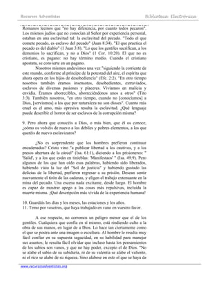 Recursos Adventistas Biblioteca Electrónica
www.recursosadventistas.org
Romanos leemos que "no hay diferencia, por cuanto todos pecaron".
Los mismos judíos que no conocían al Señor por experiencia personal,
estaban en una esclavitud tal: la esclavitud del pecado. "Todo el que
comete pecado, es esclavo del pecado" (Juan 8:34). "El que practica el
pecado es del diablo" (1 Juan 3:8). "Lo que los gentiles sacrifican, a los
demonios lo sacrifican, y no a Dios" (1 Cor. 10:20). El que no es
cristiano, es pagano: no hay término medio. Cuando el cristiano
apostata, se convierte en un pagano.
Nosotros mismos anduvimos una vez "siguiendo la corriente de
este mundo, conforme al príncipe de la potestad del aire, el espíritu que
ahora opera en los hijos de desobediencia" (Efe. 2:2). "En otro tiempo
nosotros también éramos insensatos, desobedientes, extraviados,
esclavos de diversas pasiones y placeres. Vivíamos en malicia y
envidia. Éramos aborrecibles, aborreciéndonos unos a otros" (Tito
3:3). También nosotros, "en otro tiempo, cuando no [conocíamos] a
Dios, [servíamos] a los que por naturaleza no son dioses". Cuanto más
cruel es el amo, más opresiva resulta la esclavitud. ¿Qué lenguaje
puede describir el horror de ser esclavos de la corrupción misma?
9. Pero ahora que conocéis a Dios, o más bien, que él os conoce,
¿cómo os volvéis de nuevo a los débiles y pobres elementos, a los que
queréis de nuevo esclavizaros?
¿No es sorprendente que los hombres prefieran continuar
encadenados? Cristo vino "a publicar libertad a los cautivos, y a los
presos abertura de la cárcel" (Isa. 61:1), diciendo a los prisioneros: "
'Salid', y a los que están en tinieblas: 'Manifestaos' " (Isa. 49:9). Pero
algunos de los que han oído esas palabras, habiendo sido liberados,
habiendo visto la luz del "Sol de justicia" y habiendo gustado las
delicias de la libertad, prefieren regresar a su prisión. Desean sentir
nuevamente el tirón de las cadenas, y eligen el trabajo extenuante en la
mina del pecado. Una escena nada excitante, desde luego. El hombre
es capaz de mostrar apego a las cosas más repulsivas, incluida la
muerte misma. ¡Qué descripción más vívida de la experiencia humana!
10. Guardáis los días y los meses, las estaciones y los años.
11. Temo por vosotros, que haya trabajado en vano en vuestro favor.
A ese respecto, no corremos un peligro menor que el de los
gentiles. Cualquiera que confía en sí mismo, está rindiendo culto a la
obra de sus manos, en lugar de a Dios. Lo hace tan ciertamente como
el que se postra ante una imagen o escultura. Al hombre le resulta muy
fácil confiar en su supuesta sagacidad, en su habilidad para manejar
sus asuntos; le resulta fácil olvidar que incluso hasta los pensamientos
de los sabios son vanos, y que no hay poder, excepto el de Dios. "No
se alabe el sabio de su sabiduría, ni de su valentía se alabe el valiente,
ni el rico se alabe de su riqueza. Sino alábese en esto el que se haya de
 