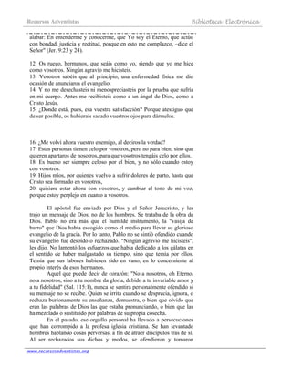 Recursos Adventistas Biblioteca Electrónica
www.recursosadventistas.org
alabar: En entenderme y conocerme, que Yo soy el Eterno, que actúo
con bondad, justicia y rectitud, porque en esto me complazco, –dice el
Señor" (Jer. 9:23 y 24).
12. Os ruego, hermanos, que seáis como yo, siendo que yo me hice
como vosotros. Ningún agravio me hicisteis.
13. Vosotros sabéis que al principio, una enfermedad física me dio
ocasión de anunciaros el evangelio.
14. Y no me desechasteis ni menospreciasteis por la prueba que sufría
en mi cuerpo. Antes me recibisteis como a un ángel de Dios, como a
Cristo Jesús.
15. ¿Dónde está, pues, esa vuestra satisfacción? Porque atestiguo que
de ser posible, os hubierais sacado vuestros ojos para dármelos.
16. ¿Me volví ahora vuestro enemigo, al deciros la verdad?
17. Estas personas tienen celo por vosotros, pero no para bien; sino que
quieren apartaros de nosotros, para que vosotros tengáis celo por ellos.
18. Es bueno ser siempre celoso por el bien, y no sólo cuando estoy
con vosotros.
19. Hijos míos, por quienes vuelvo a sufrir dolores de parto, hasta que
Cristo sea formado en vosotros,
20. quisiera estar ahora con vosotros, y cambiar el tono de mi voz,
porque estoy perplejo en cuanto a vosotros.
El apóstol fue enviado por Dios y el Señor Jesucristo, y les
trajo un mensaje de Dios, no de los hombres. Se trataba de la obra de
Dios. Pablo no era más que el humilde instrumento, la "vasija de
barro" que Dios había escogido como el medio para llevar su glorioso
evangelio de la gracia. Por lo tanto, Pablo no se sintió ofendido cuando
su evangelio fue desoído o rechazado. "Ningún agravio me hicisteis",
les dijo. No lamentó los esfuerzos que había dedicado a los gálatas en
el sentido de haber malgastado su tiempo, sino que temía por ellos.
Temía que sus labores hubiesen sido en vano, en lo concerniente al
propio interés de esos hermanos.
Aquel que puede decir de corazón: "No a nosotros, oh Eterno,
no a nosotros, sino a tu nombre da gloria, debido a tu invariable amor y
a tu fidelidad" (Sal. 115:1), nunca se sentirá personalmente ofendido si
su mensaje no se recibe. Quien se irrita cuando se desprecia, ignora, o
rechaza burlonamente su enseñanza, demuestra, o bien que olvidó que
eran las palabras de Dios las que estaba pronunciando, o bien que las
ha mezclado o sustituido por palabras de su propia cosecha.
En el pasado, ese orgullo personal ha llevado a persecuciones
que han corrompido a la profesa iglesia cristiana. Se han levantado
hombres hablando cosas perversas, a fin de atraer discípulos tras de sí.
Al ser rechazados sus dichos y modos, se ofendieron y tomaron
 