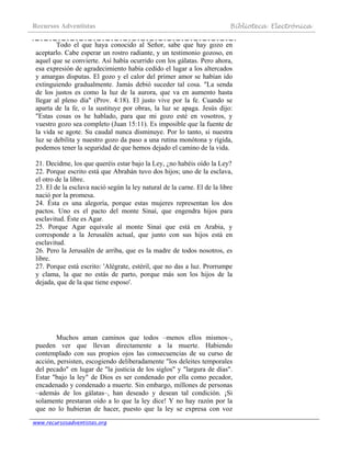 Recursos Adventistas Biblioteca Electrónica
www.recursosadventistas.org
Todo el que haya conocido al Señor, sabe que hay gozo en
aceptarlo. Cabe esperar un rostro radiante, y un testimonio gozoso, en
aquel que se convierte. Así había ocurrido con los gálatas. Pero ahora,
esa expresión de agradecimiento había cedido el lugar a los altercados
y amargas disputas. El gozo y el calor del primer amor se habían ido
extinguiendo gradualmente. Jamás debió suceder tal cosa. "La senda
de los justos es como la luz de la aurora, que va en aumento hasta
llegar al pleno día" (Prov. 4:18). El justo vive por la fe. Cuando se
aparta de la fe, o la sustituye por obras, la luz se apaga. Jesús dijo:
"Estas cosas os he hablado, para que mi gozo esté en vosotros, y
vuestro gozo sea completo (Juan 15:11). Es imposible que la fuente de
la vida se agote. Su caudal nunca disminuye. Por lo tanto, si nuestra
luz se debilita y nuestro gozo da paso a una rutina monótona y rígida,
podemos tener la seguridad de que hemos dejado el camino de la vida.
21. Decidme, los que queréis estar bajo la Ley, ¿no habéis oído la Ley?
22. Porque escrito está que Abrahán tuvo dos hijos; uno de la esclava,
el otro de la libre.
23. El de la esclava nació según la ley natural de la carne. El de la libre
nació por la promesa.
24. Ésta es una alegoría, porque estas mujeres representan los dos
pactos. Uno es el pacto del monte Sinaí, que engendra hijos para
esclavitud. Éste es Agar.
25. Porque Agar equivale al monte Sinaí que está en Arabia, y
corresponde a la Jerusalén actual, que junto con sus hijos está en
esclavitud.
26. Pero la Jerusalén de arriba, que es la madre de todos nosotros, es
libre.
27. Porque está escrito: 'Alégrate, estéril, que no das a luz. Prorrumpe
y clama, la que no estás de parto, porque más son los hijos de la
dejada, que de la que tiene esposo'.
Muchos aman caminos que todos –menos ellos mismos–,
pueden ver que llevan directamente a la muerte. Habiendo
contemplado con sus propios ojos las consecuencias de su curso de
acción, persisten, escogiendo deliberadamente "los deleites temporales
del pecado" en lugar de "la justicia de los siglos" y "largura de días".
Estar "bajo la ley" de Dios es ser condenado por ella como pecador,
encadenado y condenado a muerte. Sin embargo, millones de personas
–además de los gálatas–, han deseado y desean tal condición. ¡Si
solamente prestaran oído a lo que la ley dice! Y no hay razón por la
que no lo hubieran de hacer, puesto que la ley se expresa con voz
 