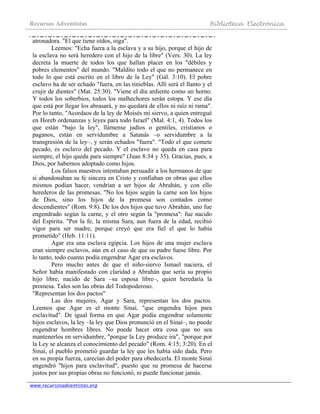 Recursos Adventistas Biblioteca Electrónica
www.recursosadventistas.org
atronadora. "El que tiene oídos, oiga".
Leemos: "Echa fuera a la esclava y a su hijo, porque el hijo de
la esclava no será heredero con el hijo de la libre" (Vers. 30). La ley
decreta la muerte de todos los que hallan placer en los "débiles y
pobres elementos" del mundo. "Maldito todo el que no permanece en
todo lo que está escrito en el libro de la Ley" (Gál. 3:10). El pobre
esclavo ha de ser echado "fuera, en las tinieblas. Allí será el llanto y el
crujir de dientes" (Mat. 25:30). "Viene el día ardiente como un horno.
Y todos los soberbios, todos los malhechores serán estopa. Y ese día
que está por llegar los abrasará, y no quedará de ellos ni raíz ni rama".
Por lo tanto, "Acordaos de la ley de Moisés mi siervo, a quien entregué
en Horeb ordenanzas y leyes para todo Israel" (Mal. 4:1, 4). Todos los
que están "bajo la ley", llámense judíos o gentiles, cristianos o
paganos, están en servidumbre a Satanás –o servidumbre a la
transgresión de la ley–, y serán echados "fuera". "Todo el que comete
pecado, es esclavo del pecado. Y el esclavo no queda en casa para
siempre, el hijo queda para siempre" (Juan 8:34 y 35). Gracias, pues, a
Dios, por habernos adoptado como hijos.
Los falsos maestros intentaban persuadir a los hermanos de que
si abandonaban su fe sincera en Cristo y confiaban en obras que ellos
mismos podían hacer, vendrían a ser hijos de Abrahán, y con ello
herederos de las promesas. "No los hijos según la carne son los hijos
de Dios, sino los hijos de la promesa son contados como
descendientes" (Rom. 9:8). De los dos hijos que tuvo Abrahán, uno fue
engendrado según la carne, y el otro según la "promesa": fue nacido
del Espíritu. "Por la fe, la misma Sara, aun fuera de la edad, recibió
vigor para ser madre, porque creyó que era fiel el que lo había
prometido" (Heb. 11:11).
Agar era una esclava egipcia. Los hijos de una mujer esclava
eran siempre esclavos, aún en el caso de que su padre fuese libre. Por
lo tanto, todo cuanto podía engendrar Agar era esclavos.
Pero mucho antes de que el niño-siervo Ismael naciera, el
Señor había manifestado con claridad a Abrahán que sería su propio
hijo libre, nacido de Sara –su esposa libre–, quien heredaría la
promesa. Tales son las obras del Todopoderoso.
"Representan los dos pactos"
Las dos mujeres, Agar y Sara, representan los dos pactos.
Leemos que Agar es el monte Sinaí, "que engendra hijos para
esclavitud". De igual forma en que Agar podía engendrar solamente
hijos esclavos, la ley –la ley que Dios pronunció en el Sinaí–, no puede
engendrar hombres libres. No puede hacer otra cosa que no sea
mantenerlos en servidumbre, "porque la Ley produce ira", "porque por
la Ley se alcanza el conocimiento del pecado" (Rom. 4:15; 3:20). En el
Sinaí, el pueblo prometió guardar la ley que les había sido dada. Pero
en su propia fuerza, carecían del poder para obedecerla. El monte Sinaí
engendró "hijos para esclavitud", puesto que su promesa de hacerse
justos por sus propias obras no funcionó, ni puede funcionar jamás.
 