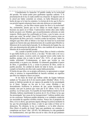 Recursos Adventistas Biblioteca Electrónica
www.recursosadventistas.org
Consideremos la situación: El pueblo estaba en la esclavitud
del pecado. No tenían poder para quebrantar aquellas cadenas. Y la
proclamación de la ley en nada cambió esa situación. Si alguien está en
la cárcel por haber cometido un crimen, no halla liberación por el
hecho de que se le lean los estatutos. La lectura de la ley que lo llevó a
esa prisión logrará solamente hacer aún más dolorosa su cautividad.
Entonces, ¿no fue Dios mismo quien los llevó a la esclavitud?
No, ciertamente, puesto que no los indujo en modo alguno a que
hicieran ese pacto en el Sinaí. Cuatrocientos treinta años antes había
hecho un pacto con Abrahán, que era perfectamente suficiente en todo
respecto. Dicho pacto fue confirmado en Cristo, y por lo tanto, era un
pacto que venía "de arriba" (Juan 8:23). Prometía la justicia como un
don gratuito de Dios, por la fe, e incluía a todas las naciones. Todos los
milagros que Dios obró al liberar a los hijos de Israel de la esclavitud
egipcia no fueron más que demostraciones de su poder para librarles (y
librarnos) de la esclavitud al pecado. Sí, la liberación de Egipto fue, no
sólo una demostración del poder de Dios, sino también de su deseo de
librarlos de la esclavitud del pecado.
Así, cuando el pueblo acudió al Sinaí, Dios se limitó a referirles
lo que había hecho ya en su favor, y les dijo: "Si dais oído a mi voz y
guardáis mi pacto, vosotros seréis mi especial tesoro sobre todos los
pueblos, porque mía es toda la tierra" (Éx. 19:5). ¿A qué pacto se
estaba refiriendo? Evidentemente, al pacto que existía ya con
anterioridad, a su pacto con Abrahán. Si solamente guardaban el pacto
de Dios, si guardaban la fe, y creían la promesa de Dios, serían su
pueblo peculiar. En calidad de dueño de toda la tierra, era capaz de
cumplir en beneficio de ellos todo cuanto había prometido.
El hecho de que ellos, en su propia suficiencia, se apresurasen a cargar
sobre sí mismos la responsabilidad de hacerlo realidad, no significa
que Dios los indujera a hacer ese pacto.
Si los hijos de Israel que habían salido de Egipto hubieran
andado en "los pasos de la fe de nuestro padre Abrahán" (Rom. 4:12),
jamás se habrían jactado de ser capaces de guardar la ley promulgada
en el Sinaí, "porque no fue por la Ley, como Abrahán y sus
descendientes recibieron la promesa de que serían herederos del
mundo, sino por la justicia que viene por la fe" (Rom. 4:13). La fe
justifica. La fe hace justo. Si el pueblo de Israel hubiera tenido la fe de
Abrahán, hubiera manifestado la justicia de él. En el Sinaí, la ley que
fue promulgada "por causa de las transgresiones", hubiese podido estar
en sus corazones. Hubiesen podido despertar a su verdadera condición
sin necesidad de aquellos terribles truenos. Nunca fue el propósito de
Dios, ni lo es ahora, que persona alguna obtenga la justicia mediante la
ley que fue promulgada en Sinaí, y todo lo que rodea al Sinaí así lo
demuestra. No obstante, la ley es verdadera, y se la debe observar.
Dios liberó al pueblo de Israel "para que guardaran sus estatutos, y
cumplieran sus leyes" (Sal. 105:45). No obtenemos la vida guardando
los mandamientos, sino que Dios nos da la vida a fin de que podamos
 