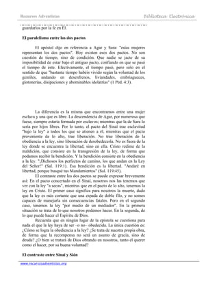 Recursos Adventistas Biblioteca Electrónica
www.recursosadventistas.org
guardarlos por la fe en Él.
El paralelismo entre los dos pactos
El apóstol dijo en referencia a Agar y Sara: "estas mujeres
representan los dos pactos". Hoy existen esos dos pactos. No son
cuestión de tiempo, sino de condición. Que nadie se jacte de su
imposibilidad de estar bajo el antiguo pacto, confiando en que se pasó
el tiempo de éste. Efectivamente, el tiempo pasó, pero sólo en el
sentido de que "bastante tiempo habéis vivido según la voluntad de los
gentiles, andando en desenfrenos, liviandades, embriagueces,
glotonerías, disipaciones y abominables idolatrías" (1 Ped. 4:3).
La diferencia es la misma que encontramos entre una mujer
esclava y una que es libre. La descendencia de Agar, por numerosa que
fuese, siempre estaría formada por esclavos; mientras que la de Sara lo
sería por hijos libres. Por lo tanto, el pacto del Sinaí trae esclavitud
"bajo la ley" a todos los que se atienen a él, mientras que el pacto
proveniente de lo alto, trae liberación. No trae liberación de la
obediencia a la ley, sino liberación de desobedecerla. No es fuera de la
ley donde se encuentra la libertad, sino en ella. Cristo redime de la
maldición, que consiste en la transgresión de la ley, de forma que
podamos recibir la bendición. Y la bendición consiste en la obediencia
a la ley. "¡Dichosos los perfectos de camino, los que andan en la Ley
del Señor!" (Sal. 119:1). Esa bendición es la libertad. "Andaré en
libertad, porque busqué tus Mandamientos" (Sal. 119:45).
El contraste entre los dos pactos se puede expresar brevemente
así: En el pacto concertado en el Sinaí, nosotros nos las tenemos que
ver con la ley "a secas", mientras que en el pacto de lo alto, tenemos la
ley en Cristo. El primer caso significa para nosotros la muerte, dado
que la ley es más cortante que una espada de doble filo, y no somos
capaces de manejarla sin consecuencias fatales. Pero en el segundo
caso, tenemos la ley "por medio de un mediador". En la primera
situación se trata de lo que nosotros podemos hacer. En la segunda, de
lo que puede hacer el Espíritu de Dios.
Recuerda que en ningún lugar de la epístola se cuestiona para
nada el que la ley haya de ser –o no– obedecida. La única cuestión es:
¿Cómo se logra la obediencia a la ley? ¿Se trata de nuestra propia obra,
de forma que la recompensa no será un asunto de gracia, sino de
deuda? ¿O bien se tratará de Dios obrando en nosotros, tanto el querer
como el hacer, por su buena voluntad?
El contraste entre Sinaí y Sión
 