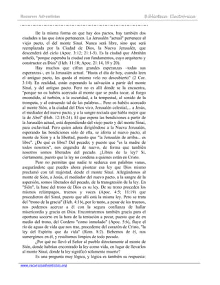 Recursos Adventistas Biblioteca Electrónica
www.recursosadventistas.org
De la misma forma en que hay dos pactos, hay también dos
ciudades a las que éstos pertenecen. La Jerusalén "actual" pertenece al
viejo pacto, el del monte Sinaí. Nunca será libre, sino que será
reemplazada por la Ciudad de Dios, la Nueva Jerusalén, que
descenderá del cielo (Apoc. 3:12; 21:1-5). Es la ciudad que Abrahán
anheló, "porque esperaba la ciudad con fundamentos, cuyo arquitecto y
constructor es Dios" (Heb. 11:10; Apoc. 21:14, 19 y 20).
Hay muchos que cifran grandes esperanzas –todas sus
esperanzas–, en la Jerusalén actual. "Hasta el día de hoy, cuando leen
el antiguo pacto, les queda el mismo velo no descubierto" (2 Cor.
3:14). En realidad, están esperando la salvación a partir del monte
Sinaí, y del antiguo pacto. Pero no es allí donde se la encuentra,
"porque no os habéis acercado al monte que se podía tocar, al fuego
encendido, al turbión, a la oscuridad, a la tempestad, al sonido de la
trompeta, y al estruendo tal de las palabras... Pero os habéis acercado
al monte Sión, a la ciudad del Dios vivo, Jerusalén celestial,... a Jesús,
el mediador del nuevo pacto, y a la sangre rociada que habla mejor que
la de Abel" (Heb. 12:18-24). El que espera las bendiciones a partir de
la Jerusalén actual, está dependiendo del viejo pacto y del monte Sinaí,
para esclavitud. Pero quien adora dirigiéndose a la Nueva Jerusalén,
esperando las bendiciones sólo de ella, se aferra al nuevo pacto, al
monte de Sión y a la libertad, puesto que "la Jerusalén de arriba... es
libre". ¿De qué es libre? Del pecado; y puesto que "es la madre de
todos nosotros", nos engendra de nuevo, de forma que también
nosotros somos liberados del pecado. ¿Libres de la ley? Sí,
ciertamente, puesto que la ley no condena a quienes están en Cristo.
Pero no permitas que nadie te seduzca con palabras vanas,
asegurándote que puedes ahora pisotear esa ley que Dios mismo
proclamó con tal majestad, desde el monte Sinaí. Allegándonos al
monte de Sión, a Jesús, el mediador del nuevo pacto, a la sangre de la
aspersión, somos liberados del pecado, de la transgresión de la ley. En
"Sión", la base del trono de Dios es su ley. De su trono proceden los
mismos relámpagos, truenos y voces (Apoc. 4:5; 11:19) que
procedieron del Sinaí, puesto que allí está la misma ley. Pero se trata
del "trono de la gracia" (Heb. 4:16), por lo tanto, a pesar de los truenos,
nos podemos acercar a él con la segura confianza de hallar
misericordia y gracia en Dios. Encontraremos también gracia para el
oportuno socorro en la hora de la tentación a pecar, puesto que de en
medio del trono, del Cordero "como inmolado" (Apoc. 5:6), fluye el
río de aguas de vida que nos trae, procedente del corazón de Cristo, "la
ley del Espíritu que da vida" (Rom. 8:2). Bebemos de él, nos
sumergimos en él, y resultamos limpios de todo pecado.
¿Por qué no llevó el Señor al pueblo directamente al monte de
Sión, donde habrían encontrado la ley como vida, en lugar de llevarlos
al monte Sinaí, donde la ley significó solamente muerte?
Es una pregunta muy lógica, y lógica es también su respuesta:
 