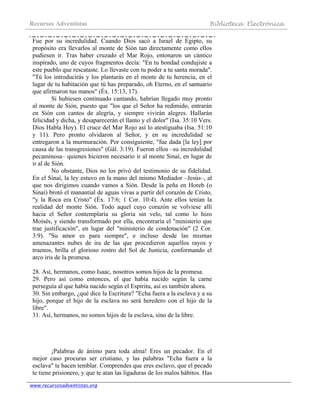 Recursos Adventistas Biblioteca Electrónica
www.recursosadventistas.org
Fue por su incredulidad. Cuando Dios sacó a Israel de Egipto, su
propósito era llevarlos al monte de Sión tan directamente como ellos
pudiesen ir. Tras haber cruzado el Mar Rojo, entonaron un cántico
inspirado, uno de cuyos fragmentos decía: "En tu bondad condujiste a
este pueblo que rescataste. Lo llevaste con tu poder a tu santa morada".
"Tú los introducirás y los plantarás en el monte de tu herencia, en el
lugar de tu habitación que tú has preparado, oh Eterno, en el santuario
que afirmaron tus manos" (Éx. 15:13, 17).
Si hubiesen continuado cantando, habrían llegado muy pronto
al monte de Sión, puesto que "los que el Señor ha redimido, entrarán
en Sión con cantos de alegría, y siempre vivirán alegres. Hallarán
felicidad y dicha, y desaparecerán el llanto y el dolor" (Isa. 35:10 Vers.
Dios Habla Hoy). El cruce del Mar Rojo así lo atestiguaba (Isa. 51:10
y 11). Pero pronto olvidaron al Señor, y en su incredulidad se
entregaron a la murmuración. Por consiguiente, "fue dada [la ley] por
causa de las transgresiones" (Gál. 3:19). Fueron ellos –su incredulidad
pecaminosa– quienes hicieron necesario ir al monte Sinaí, en lugar de
ir al de Sión.
No obstante, Dios no los privó del testimonio de su fidelidad.
En el Sinaí, la ley estuvo en la mano del mismo Mediador –Jesús–, al
que nos dirigimos cuando vamos a Sión. Desde la peña en Horeb (o
Sinaí) brotó el manantial de aguas vivas a partir del corazón de Cristo,
"y la Roca era Cristo" (Éx. 17:6; 1 Cor. 10:4). Ante ellos tenían la
realidad del monte Sión. Todo aquel cuyo corazón se volviese allí
hacia el Señor contemplaría su gloria sin velo, tal como lo hizo
Moisés, y siendo transformado por ella, encontraría el "ministerio que
trae justificación", en lugar del "ministerio de condenación" (2 Cor.
3:9). "Su amor es para siempre", e incluso desde las mismas
amenazantes nubes de ira de las que procedieron aquellos rayos y
truenos, brilla el glorioso rostro del Sol de Justicia, conformando el
arco iris de la promesa.
28. Así, hermanos, como Isaac, nosotros somos hijos de la promesa.
29. Pero así como entonces, el que había nacido según la carne
perseguía al que había nacido según el Espíritu, así es también ahora.
30. Sin embargo, ¿qué dice la Escritura? "Echa fuera a la esclava y a su
hijo, porque el hijo de la esclava no será heredero con el hijo de la
libre".
31. Así, hermanos, no somos hijos de la esclava, sino de la libre.
¡Palabras de ánimo para toda alma! Eres un pecador. En el
mejor caso procuras ser cristiano, y las palabras "Echa fuera a la
esclava" te hacen temblar. Comprendes que eres esclavo, que el pecado
te tiene prisionero, y que te atan las ligaduras de los malos hábitos. Has
 