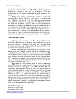 Recursos Adventistas Biblioteca Electrónica
www.recursosadventistas.org
de aprender a no tener miedo, cuando habla el Señor, puesto que
proclama paz, ¡aunque lo haga con voz atronadora! Cuanto más
sobrecogedora su voz, más paz puedes estar seguro de obtener. ¡Cobra
ánimo!
El hijo de la esclava es la carne y sus obras. "La carne y la
sangre no pueden heredar el reino de Dios" (1 Cor. 15:50). Pero Dios
dice: "Echa fuera a la esclava y a su hijo". Si deseas que su voluntad
sea cumplida en ti, tal como se cumple en el cielo, Él hará lo necesario
para que te sean quitadas la carne y sus obras. Tu vida "será librada de
la esclavitud de la corrupción, para participar de la gloriosa libertad de
los hijos de Dios" (Rom. 8:21). Ese mandato que tanto te atemorizó no
es más que la voz que ordena al mal espíritu que salga de ti, para no
volver nunca más. Te declara victoria sobre todo pecado. Recibe a
Cristo por la fe, y tienes la potestad de ser hecho hijo de Dios, heredero
del reino imperecedero, que permanece por siempre con sus habitantes.
"Manteneos, pues, firmes"
¿Dónde nos hemos de mantener? En la libertad de Cristo
mismo, cuyo deleite estuvo en la ley del Señor, puesto que la tenía en
su corazón (Sal. 40:8). "Mediante Cristo Jesús, la ley del Espíritu que
da vida, me ha librado de la ley del pecado y de la muerte" (Rom. 8:2).
Nos mantenemos solamente por la fe.
En esa libertad no hay vestigio alguno de esclavitud. Es una
libertad perfecta. Es libertad del alma, libertad de pensamiento, tanto
como libertad de acción. No consiste simplemente en que se nos dé la
capacidad para obedecer la ley, sino que se nos proporciona también la
mente que halla su deleite en cumplirla. No se trata de que observamos
la ley porque no encontramos otra manera de escapar al castigo: eso
sería la más amarga de las esclavitudes. Es precisamente la esclavitud
de la que nos libra el pacto de Dios.
La promesa de Dios, aceptada por la fe, pone en nosotros la
mente del Espíritu, de manera que encontramos el mayor placer en la
obediencia a todos los preceptos de la Palabra de Dios. El alma
experimenta esa libertad que poseen las aves en su planear sobre las
cumbres montañosas. Es la gloriosa libertad de los hijos de Dios, que
disponen de la plenitud de la anchura, profundidad y altura del vasto
universo de Dios. Es la libertad de aquellos que no necesitan ser
vigilados, sino que son dignos de confianza en toda situación, puesto
que cada paso que dan no es más que la acción de la santa ley de Dios.
¿Por qué habrías de conformarte con la esclavitud, cuando es tuya esa
libertad que no conoce límites? Las puertas de la prisión están abiertas
de par en par. Camina en la libertad de Dios.
Del mundo oscuro ya salí:
de Cristo soy y mío es Él;
su senda con placer seguí,
 