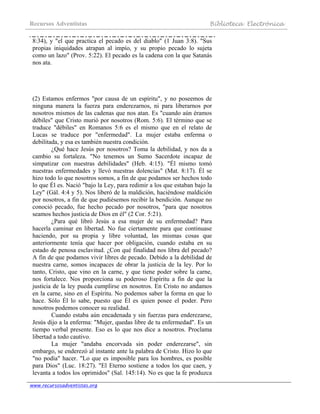 Recursos Adventistas Biblioteca Electrónica
www.recursosadventistas.org
8:34), y "el que practica el pecado es del diablo" (1 Juan 3:8). "Sus
propias iniquidades atrapan al impío, y su propio pecado lo sujeta
como un lazo" (Prov. 5:22). El pecado es la cadena con la que Satanás
nos ata.
(2) Estamos enfermos "por causa de un espíritu", y no poseemos de
ninguna manera la fuerza para enderezarnos, ni para liberarnos por
nosotros mismos de las cadenas que nos atan. Es "cuando aún éramos
débiles" que Cristo murió por nosotros (Rom. 5:6). El término que se
traduce "débiles" en Romanos 5:6 es el mismo que en el relato de
Lucas se traduce por "enfermedad". La mujer estaba enferma o
debilitada, y esa es también nuestra condición.
¿Qué hace Jesús por nosotros? Toma la debilidad, y nos da a
cambio su fortaleza. "No tenemos un Sumo Sacerdote incapaz de
simpatizar con nuestras debilidades" (Heb. 4:15). "Él mismo tomó
nuestras enfermedades y llevó nuestras dolencias" (Mat. 8:17). Él se
hizo todo lo que nosotros somos, a fin de que podamos ser hechos todo
lo que Él es. Nació "bajo la Ley, para redimir a los que estaban bajo la
Ley" (Gál. 4:4 y 5). Nos liberó de la maldición, haciéndose maldición
por nosotros, a fin de que pudiésemos recibir la bendición. Aunque no
conoció pecado, fue hecho pecado por nosotros, "para que nosotros
seamos hechos justicia de Dios en él" (2 Cor. 5:21).
¿Para qué libró Jesús a esa mujer de su enfermedad? Para
hacerla caminar en libertad. No fue ciertamente para que continuase
haciendo, por su propia y libre voluntad, las mismas cosas que
anteriormente tenía que hacer por obligación, cuando estaba en su
estado de penosa esclavitud. ¿Con qué finalidad nos libra del pecado?
A fin de que podamos vivir libres de pecado. Debido a la debilidad de
nuestra carne, somos incapaces de obrar la justicia de la ley. Por lo
tanto, Cristo, que vino en la carne, y que tiene poder sobre la carne,
nos fortalece. Nos proporciona su poderoso Espíritu a fin de que la
justicia de la ley pueda cumplirse en nosotros. En Cristo no andamos
en la carne, sino en el Espíritu. No podemos saber la forma en que lo
hace. Sólo Él lo sabe, puesto que Él es quien posee el poder. Pero
nosotros podemos conocer su realidad.
Cuando estaba aún encadenada y sin fuerzas para enderezarse,
Jesús dijo a la enferma: "Mujer, quedas libre de tu enfermedad". Es un
tiempo verbal presente. Eso es lo que nos dice a nosotros. Proclama
libertad a todo cautivo.
La mujer "andaba encorvada sin poder enderezarse", sin
embargo, se enderezó al instante ante la palabra de Cristo. Hizo lo que
"no podía" hacer. "Lo que es imposible para los hombres, es posible
para Dios" (Luc. 18:27). "El Eterno sostiene a todos los que caen, y
levanta a todos los oprimidos" (Sal. 145:14). No es que la fe produzca
 