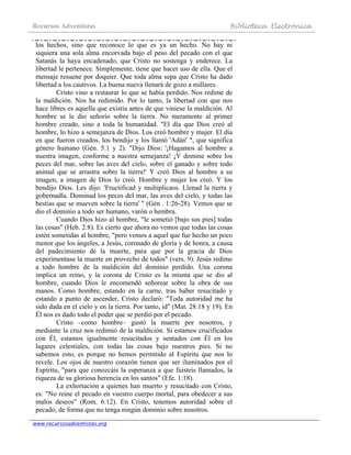 Recursos Adventistas Biblioteca Electrónica
www.recursosadventistas.org
los hechos, sino que reconoce lo que es ya un hecho. No hay ni
siquiera una sola alma encorvada bajo el peso del pecado con el que
Satanás la haya encadenado, que Cristo no sostenga y enderece. La
libertad le pertenece. Simplemente, tiene que hacer uso de ella. Que el
mensaje resuene por doquier. Que toda alma sepa que Cristo ha dado
libertad a los cautivos. La buena nueva llenará de gozo a millares.
Cristo vino a restaurar lo que se había perdido. Nos redime de
la maldición. Nos ha redimido. Por lo tanto, la libertad con que nos
hace libres es aquella que existía antes de que viniese la maldición. Al
hombre se le dio señorío sobre la tierra. No meramente al primer
hombre creado, sino a toda la humanidad. "El día que Dios creó al
hombre, lo hizo a semejanza de Dios. Los creó hombre y mujer. El día
en que fueron creados, los bendijo y los llamó 'Adán' ", que significa
género humano (Gén. 5:1 y 2). "Dijo Dios: '¡Hagamos al hombre a
nuestra imagen, conforme a nuestra semejanza! ¡Y domine sobre los
peces del mar, sobre las aves del cielo, sobre el ganado y sobre todo
animal que se arrastra sobre la tierra!' Y creó Dios al hombre a su
imagen, a imagen de Dios lo creó. Hombre y mujer los creó. Y los
bendijo Dios. Les dijo: 'Fructificad y multiplicaos. Llenad la tierra y
gobernadla. Dominad los peces del mar, las aves del cielo, y todas las
bestias que se mueven sobre la tierra' " (Gén . 1:26-28). Vemos que se
dio el dominio a todo ser humano, varón o hembra.
Cuando Dios hizo al hombre, "le sometió [bajo sus pies] todas
las cosas" (Heb. 2:8). Es cierto que ahora no vemos que todas las cosas
estén sometidas al hombre, "pero vemos a aquel que fue hecho un poco
menor que los ángeles, a Jesús, coronado de gloria y de honra, a causa
del padecimiento de la muerte, para que por la gracia de Dios
experimentase la muerte en provecho de todos" (vers. 9). Jesús redime
a todo hombre de la maldición del dominio perdido. Una corona
implica un reino, y la corona de Cristo es la misma que se dio al
hombre, cuando Dios le encomendó señorear sobre la obra de sus
manos. Como hombre, estando en la carne, tras haber resucitado y
estando a punto de ascender, Cristo declaró: "Toda autoridad me ha
sido dada en el cielo y en la tierra. Por tanto, id" (Mat. 28:18 y 19). En
Él nos es dado todo el poder que se perdió por el pecado.
Cristo –como hombre– gustó la muerte por nosotros, y
mediante la cruz nos redimió de la maldición. Si estamos crucificados
con Él, estamos igualmente resucitados y sentados con Él en los
lugares celestiales, con todas las cosas bajo nuestros pies. Si no
sabemos esto, es porque no hemos permitido al Espíritu que nos lo
revele. Los ojos de nuestro corazón tienen que ser iluminados por el
Espíritu, "para que conozcáis la esperanza a que fuisteis llamados, la
riqueza de su gloriosa herencia en los santos" (Efe. 1:18).
La exhortación a quienes han muerto y resucitado con Cristo,
es: "No reine el pecado en vuestro cuerpo mortal, para obedecer a sus
malos deseos" (Rom. 6:12). En Cristo, tenemos autoridad sobre el
pecado, de forma que no tenga ningún dominio sobre nosotros.
 