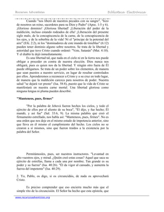 Recursos Adventistas Biblioteca Electrónica
www.recursosadventistas.org
Cuando "nos liberó de nuestros pecados con su sangre", "hizo
de nosotros un reino, sacerdotes para su Dios y Padre" (Apoc. 1:5 y 6).
¡Glorioso dominio! ¡Gloriosa libertad! ¡Liberación del poder de la
maldición, incluso estando rodeados de ella! ¡Liberación del presente
siglo malo, de la concupiscencia de la carne, de la concupiscencia de
los ojos, y de la soberbia de la vida! Ni el "príncipe de la potestad del
aire" (Efe. 2:2), ni los "dominadores de este mundo de tinieblas" (6:12)
pueden tener dominio alguno sobre nosotros. Se trata de la libertad y
autoridad que tuvo Cristo cuando ordenó: "Vete, Satanás" (Mat. 4:10).
Y el diablo le dejó inmediatamente.
Es una libertad tal, que nada en el cielo ni en la tierra nos puede
obligar a proceder en contra de nuestra elección. Dios nunca nos
obligará, pues es quien nos da la libertad. Y ningún otro fuera de Él
puede obligarnos. Se trata de un poder sobre los elementos, de manera
que sean puestos a nuestro servicio, en lugar de resultar controlados
por ellos. Aprenderemos a reconocer a Cristo y a su cruz en todo lugar,
de manera que la maldición carezca para nosotros de poder. Nuestra
salud "se dejará ver presto" (Isa. 58:8), puesto que la vida de Cristo se
manifestará en nuestra carne mortal. Una libertad gloriosa como
ninguna lengua ni pluma pueden describir.
"Manteneos, pues, firmes"
"Por la palabra de Jehová fueron hechos los cielos, y todo el
ejército de ellos por el aliento de su boca", "Él dijo, y fue hecho; Él
mandó, y así fue" (Sal. 33:6, 9). La misma palabra que creó el
firmamento estrellado, nos habla así: "Manteneos, pues, firmes". No es
una orden que nos deje en el mismo estado de impotencia anterior, sino
que lleva en él mismo el cumplimiento del hecho. Los cielos no se
crearon a sí mismos, sino que fueron traídos a la existencia por la
palabra del Señor.
Permitámosles, pues, ser nuestros instructores. "Levantad en
alto vuestros ojos, y mirad. ¿Quién creó estas cosas? Aquel que saca su
ejército de estrellas, llama a cada una por nombre. Tan grande es su
poder y su fuerza" (Isa. 40:26). "Él da vigor al cansado, y aumenta la
fuerza del impotente" (Isa. 40:29).
2. Yo, Pablo, os digo, si os circuncidáis, de nada os aprovechará
Cristo.
Es preciso comprender que eso encierra mucho más que el
simple rito de la circuncisión. El Señor ha hecho que esta epístola, que
 