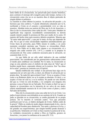 Recursos Adventistas Biblioteca Electrónica
www.recursosadventistas.org
tanto habla de la circuncisión, sea preservada para nuestro beneficio,
pues contiene el mensaje del evangelio para todo tiempo, incluso si la
circuncisión como rito no es en nuestros días el objeto particular de
ningún debate ni polémica.
La cuestión es cómo obtener la justicia –la salvación del pecado– y la
herencia que ésta conlleva. Y puede obtenérsela solamente por la fe,
recibiendo a Cristo en el corazón y permitiéndole vivir su vida en
nosotros. Abrahán tenía esa justicia de Dios por la fe de Jesucristo, y
Dios le dio la circuncisión como señal de ello. Tenía para Abrahán un
significado muy especial, recordándole constantemente su derrota
cuando intentó cumplir la promesa de Dios por medio de la carne. El
registro del hecho tiene para nosotros idéntico propósito. Muestra que
"la carne nada aprovecha", y que por lo tanto, no hay que depender de
ella. No es que el estar circuncidado impidiera automáticamente que
Cristo fuera de provecho, pues Pablo mismo lo estaba, y en cierto
momento consideró oportuno que Timoteo se circuncidara (Hech.
16:1-3). Pero Pablo no le daba valor alguno a su circuncisión, ni a
ninguna otra señal exterior (Fil. 3:4-7), y cuando se le propuso la
circuncisión de Tito como condición necesaria para la salvación, no
consintió (Gál. 2:3-5).
Lo que había de ser sólo señal indicativa de una realidad
preexistente, fue considerado por las generaciones subsecuentes como
el medio para establecer esa realidad. Por lo tanto, la circuncisión se
erige en esta epístola como el símbolo de toda clase de "obra" que el
hombre pueda hacer, esperando obtener así la justicia. Son "las obras
de la carne", puestas en contraste con el Espíritu.
Queda establecida esta verdad: si una persona hace algo con la
esperanza de ser salvo por ello, es decir, de obtener la salvación por su
propia obra, "de nada [le] aprovechará Cristo". Si no se acepta a Cristo
como a un Redentor pleno, no se lo acepta en absoluto. Es decir, o se
acepta a Cristo tal cual es, o se lo rechaza. No puede ser otro distinto
del que es. Cristo no está dividido, y no comparte con ninguna otra
persona o cosa el honor de ser Salvador. Por lo tanto es fácil ver que si
alguien se circuncidara con la intención de ser salvo de ese modo,
estaría manifestando ausencia de fe en Cristo como el pleno y único
Salvador del hombre.
Dios dio la circuncisión como una señal de la fe en Cristo. Los
judíos la pervirtieron convirtiéndola en un sustituto de la fe. Cuando un
judío se gloriaba en su circuncisión, se estaba gloriando de su propia
justicia. Así lo muestra el versículo cuatro: "Los que procuráis
justificaros por la Ley, os habéis desligado de Cristo. Habéis caído de
la gracia". Pablo no estaba de modo alguno despreciando la ley, sino la
capacidad del hombre para obedecerla. Tan santa y gloriosa es la ley, y
tan grandes sus requerimientos, que ningún hombre puede alcanzar a
su perfección. Solamente en Cristo se hace nuestra la justicia de la ley.
La verdadera circuncisión es adorar a Dios en Espíritu, gozarse en
Jesucristo, y no poner la confianza en la carne (Fil. 3:3).
 