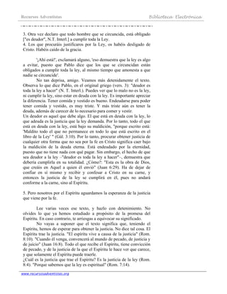 Recursos Adventistas Biblioteca Electrónica
www.recursosadventistas.org
3. Otra vez declaro que todo hombre que se circuncida, está obligado
["es deudor", N.T. Interl.] a cumplir toda la Ley.
4. Los que procuráis justificaros por la Ley, os habéis desligado de
Cristo. Habéis caído de la gracia.
'¡Ahí está!', exclamará alguno, 'eso demuestra que la ley es algo
a evitar, puesto que Pablo dice que los que se circuncidan están
obligados a cumplir toda la ley, al mismo tiempo que amonesta a que
nadie se circuncide'.
No tan deprisa, amigo. Veamos más detenidamente el texto.
Observa lo que dice Pablo, en el original griego (vers. 3): "deudor es
toda la ley a hacer" (N. T. Interl.). Puedes ver que lo malo no es la ley,
ni cumplir la ley, sino estar en deuda con la ley. Es importante apreciar
la diferencia. Tener comida y vestido es bueno. Endeudarse para poder
tener comida y vestido, es muy triste. Y más triste aún es tener la
deuda, además de carecer de lo necesario para comer y vestir.
Un deudor es aquel que debe algo. El que está en deuda con la ley, lo
que adeuda es la justicia que la ley demanda. Por lo tanto, todo el que
está en deuda con la ley, está bajo su maldición, "porque escrito está:
'Maldito todo el que no permanece en todo lo que está escrito en el
libro de la Ley' " (Gál. 3:10). Por lo tanto, procurar obtener justicia de
cualquier otra forma que no sea por la fe en Cristo significa caer bajo
la maldición de la deuda eterna. Está endeudado por la eternidad,
puesto que no tiene nada con qué pagar. Sin embargo, el hecho de que
sea deudor a la ley –"deudor es toda la ley a hacer"–, demuestra que
debería cumplirla en su totalidad. ¿Cómo?: "Esta es la obra de Dios,
que creáis en Aquel a quien él envió" (Juan 6:29). Ha de dejar de
confiar en sí mismo y recibir y confesar a Cristo en su carne, y
entonces la justicia de la ley se cumplirá en él, pues no andará
conforme a la carne, sino al Espíritu.
5. Pero nosotros por el Espíritu aguardamos la esperanza de la justicia
que viene por la fe.
Lee varias veces ese texto, y hazlo con detenimiento. No
olvides lo que ya hemos estudiado a propósito de la promesa del
Espíritu. En caso contrario, te arriesgas a equivocar su significado.
No vayas a suponer que el texto significa que, teniendo el
Espíritu, hemos de esperar para obtener la justicia. No dice tal cosa. El
Espíritu trae la justicia. "El espíritu vive a causa de la justicia" (Rom.
8:10). "Cuando él venga, convencerá al mundo de pecado, de justicia y
de juicio" (Juan 16:8). Todo el que recibe el Espíritu, tiene convicción
de pecado, y de la justicia de la que el Espíritu le hace ver que carece,
y que solamente el Espíritu puede traerle.
¿Cuál es la justicia que trae el Espíritu? Es la justicia de la ley (Rom.
8:4). "Porque sabemos que la ley es espiritual" (Rom. 7:14).
 