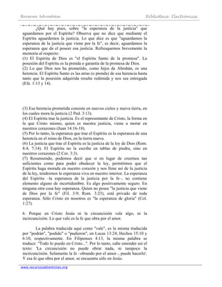 Recursos Adventistas Biblioteca Electrónica
www.recursosadventistas.org
¿Qué hay pues, sobre "la esperanza de la justicia" que
aguardamos por el Espíritu? Observa que no dice que mediante el
Espíritu aguardemos la justicia. Lo que dice es que "aguardamos la
esperanza de la justicia que viene por la fe", es decir, aguardamos la
esperanza que da el poseer esa justicia. Refresquemos brevemente la
memoria al respecto:
(1) El Espíritu de Dios es "el Espíritu Santo de la promesa". La
posesión del Espíritu es la prenda o garantía de la promesa de Dios.
(2) Lo que Dios nos ha prometido, como hijos de Abrahán, es una
herencia. El Espíritu Santo es las arras (o prenda) de esa herencia hasta
tanto que la posesión adquirida resulte redimida y nos sea entregada
(Efe. 1:13 y 14).
(3) Esa herencia prometida consiste en nuevos cielos y nueva tierra, en
los cuales mora la justicia (2 Ped. 3:13).
(4) El Espíritu trae la justicia. Es el representante de Cristo, la forma en
la que Cristo mismo, quien es nuestra justicia, viene a morar en
nuestros corazones (Juan 14:16-18).
(5) Por lo tanto, la esperanza que trae el Espíritu es la esperanza de una
herencia en el reino de Dios, en la tierra nueva.
(6) La justicia que trae el Espíritu es la justicia de la ley de Dios (Rom.
8:4; 7:14). El Espíritu no la escribe en tablas de piedra, sino en
nuestros corazones (2 Cor. 3:3).
(7) Resumiendo, podemos decir que si en lugar de creernos tan
suficientes como para poder obedecer la ley, permitimos que el
Espíritu haga morada en nuestro corazón y nos llene así de la justicia
de la ley, tendremos la esperanza viva en nuestro interior. La esperanza
del Espíritu –la esperanza de la justicia por la fe–, no contiene
elemento alguno de incertidumbre. Es algo positivamente seguro. En
ninguna otra cosa hay esperanza. Quien no posee "la justicia que viene
de Dios por la fe" (Fil. 3:9; Rom. 3:23), está privado de toda
esperanza. Sólo Cristo en nosotros es "la esperanza de gloria" (Col.
1:27).
6. Porque en Cristo Jesús ni la circuncisión vale algo, ni la
incircuncisión. Lo que vale es la fe que obra por el amor.
La palabra traducida aquí como "vale", es la misma traducida
por "podrán", "podido" o "pudieron", en Lucas 13:24; Hechos 15:10 y
6:10, respectivamente. En Filipenses 4:13, la misma palabra se
traduce: "Todo lo puedo en Cristo...". Por lo tanto, cabe entender así el
texto: 'La circuncisión no puede obrar nada, ni tampoco la
incircuncisión. Solamente la fe –obrando por el amor–, puede hacerlo'.
Y esa fe que obra por el amor, se encuentra sólo en Jesús.
 
