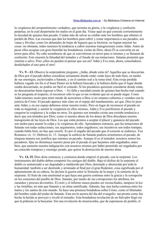 Www.Biblipedia.com.ar - Su Biblioteca Cristiana en Internet

la vergüenza del arrepentimiento verdadero, que termina en gloria, o la vergüenza y confusión
perpetua, en la cual despertarán los malos en el gran día. Véase aquí en qué consiste corrientemente
la necedad de quienes han pecado. Cuidan más de salvar su crédito ante los hombres que obtener el
perdón de Dios. Las excusas que dan los hombres para cubrir y restar importancia a sus pecados, son
vanas y frívolas; como los delantales de hojas de higuera que se hicieron, no logran mejorar las
cosas: no obstante, todos tenemos la tendencia a cubrir nuestras transgresiones como Adán. Antes de
pecar ellos acogían con gozo humilde las bondadosas visitas de Dios; ahora Él se convertía en un
terror para ellos. No cabe asombrarse de que se convirtieran en terror para sí mismos y se llenaran de
confusión. Esto muestra la falsedad del tentador y el fraude de sus tentaciones. Satanás prometió que
estarían a salvo. Pero ¡ellos no pueden ni pensar que sea así! Adán y Eva eran, ahora, consoladores
desdichados el uno para el otro!

    Vv. 9—13. Observe la sorprendente pregunta: ¿Adán, dónde estás tú? Aquellos que se descarrían
de Dios por el pecado deben considerar seriamente donde están: están lejos de todo bien, en medio
de sus enemigos, esclavizados a Satanás, y en el camino real a la ruina total. Esta oveja perdida
hubiera vagado sin fin si el buen Pastor no la hubiera buscado y le hubiera dicho que el lugar donde
estaba descarriado, no podría ser fácil ni cómodo. Si los pecadores quisieran considerar donde están,
no descansarían hasta regresar a Dios. —Es falla y necedad común de quienes han hecho mal cuando
se les pregunta al respecto, el reconocer sólo lo que es tan evidente que no se puede negar. Como
Adán tenemos razón para tener miedo de acercarnos a Dios si no estamos cubiertos y vestidos con la
justicia de Cristo. El pecado aparece más claro en el espejo del mandamiento, así que, Dios lo puso
ante Adán; y en ese espejo debemos mirar nuestro rostro. Pero en lugar de reconocer el pecado en
toda su magnitud, y asumir la vergüenza en ellos mismos, Adán y Eva justificaron el pecado y
cargaron la vergüenza y la culpa en otros. En quienes son tentados existe una extraña tendencia a
decir que son tentados por Dios; como si nuestro abuso de los dones de Dios disculpara nuestra
transgresión de las leyes de Dios. Los que están prontos a aceptar el placer y ganancia del pecado
son tardos para asumir la culpa y la vergüenza de ello. Aprendamos entonces, que las tentaciones de
Satanás son todas seducciones; sus argumentos, todos engañosos; sus incentivos son todos trampas;
cuando habla bien, no hay que creerle. Es por el engaño del pecado que el corazón se endurece. Vea
Romanos vii. 11; Hebreos iii, 13. Aunque la sutileza de Satanás pudiera arrastrarnos al pecado, de
ninguna manera nos justifica que estemos en pecado. Aunque él es el tentador, nosotros somos los
pecadores. Que no disminuya nuestro pesar por el pecado el que hayamos sido engañados; antes
bien, que aumente nuestra indignación con nosotros mismos por haber permitido ser engañados por
un conocido tramposo y enemigo jurado, que quiere la destrucción de nuestra alma.

    Vv. 14, 15. Dios dicta sentencia; y comienza donde empezó el pecado, con la serpiente. Los
instrumentos del diablo deben compartir los castigos del diablo. Bajo el disfraz de la serpiente el
diablo es sentenciado a ser degradado y maldecido por Dios; detestado y aborrecido por toda la
humanidad: también a ser destruido y arruinado al final por el gran Redentor, cosa significada por el
aplastamiento de su cabeza. Se declara la guerra entre la Simiente de la mujer y la simiente de la
serpiente. El fruto de esta enemistad es que haya una guerra continua entre la gracia y la corrupción
en los corazones del pueblo de Dios. Satanás, por medio de sus corrupciones los abofetea, los
zarandea y procura devorarlos. El cielo y el infierno nunca pueden ser reconciliados, tampoco la luz
y las tinieblas; no más que Satanás y un alma santificada. Además, hay una lucha continua entre los
malos y los santos de este mundo. Se hace una promesa bondadosa sobre Cristo, como el libertador
del hombre caído del poder de Satanás. Esta era la aurora del día del evangelio: tan pronto como fue
hecha la herida se proveyó y reveló el remedio. Esta bondadosa revelación de un Salvador llegó sin
que la pidieran ni la buscaran. Sin una revelación de misericordia, que da esperanzas de perdón, el
 