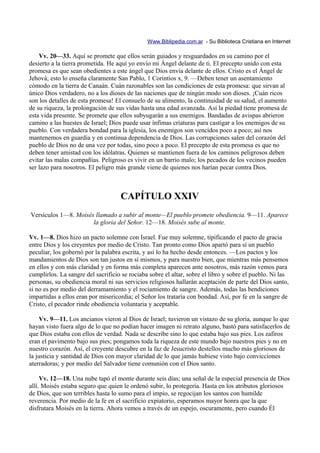 Www.Biblipedia.com.ar - Su Biblioteca Cristiana en Internet

    Vv. 20—33. Aquí se promete que ellos serán guiados y resguardados en su camino por el
desierto a la tierra prometida. He aquí yo envío mi Ángel delante de ti. El precepto unido con esta
promesa es que sean obedientes a este ángel que Dios envía delante de ellos. Cristo es el Ángel de
Jehová; esto lo enseña claramente San Pablo, 1 Corintios x, 9. —Deben tener un asentamiento
cómodo en la tierra de Canaán. Cuán razonables son las condiciones de esta promesa: que sirvan al
único Dios verdadero, no a los dioses de las naciones que de ningún modo son dioses. ¡Cuán ricos
son los detalles de esta promesa! El consuelo de su alimento, la continuidad de su salud, el aumento
de su riqueza, la prolongación de sus vidas hasta una edad avanzada. Así la piedad tiene promesa de
esta vida presente. Se promete que ellos subyugarán a sus enemigos. Bandadas de avispas abrieron
camino a las huestes de Israel; Dios puede usar ínfimas criaturas para castigar a los enemigos de su
pueblo. Con verdadera bondad para la iglesia, los enemigos son vencidos poco a poco; así nos
mantenemos en guardia y en continua dependencia de Dios. Las corrupciones salen del corazón del
pueblo de Dios no de una vez por todas, sino poco a poco. El precepto de esta promesa es que no
deben tener amistad con los idólatras. Quienes se mantienen fuera de los caminos peligrosos deben
evitar las malas compañías. Peligroso es vivir en un barrio malo; los pecados de los vecinos pueden
ser lazo para nosotros. El peligro más grande viene de quienes nos harían pecar contra Dios.



                                    CAPÍTULO XXIV
Versículos 1—8. Moisés llamado a subir al monte—El pueblo promete obediencia. 9—11. Aparece
                      la gloria del Señor. 12—18. Moisés sube al monte.

Vv. 1—8. Dios hizo un pacto solemne con Israel. Fue muy solemne, tipificando el pacto de gracia
entre Dios y los creyentes por medio de Cristo. Tan pronto como Dios apartó para sí un pueblo
peculiar, los gobernó por la palabra escrita, y así lo ha hecho desde entonces. —Los pactos y los
mandamientos de Dios son tan justos en sí mismos, y para nuestro bien, que mientras más pensemos
en ellos y con más claridad y en forma más completa aparecen ante nosotros, más razón vemos para
cumplirlos. La sangre del sacrificio se rociaba sobre el altar, sobre el libro y sobre el pueblo. Ni las
personas, su obediencia moral ni sus servicios religiosos hallarán aceptación de parte del Dios santo,
si no es por medio del derramamiento y el rociamiento de sangre. Además, todas las bendiciones
impartidas a ellos eran por misericordia; el Señor los trataría con bondad. Así, por fe en la sangre de
Cristo, el pecador rinde obediencia voluntaria y aceptable.

    Vv. 9—11. Los ancianos vieron al Dios de Israel; tuvieron un vistazo de su gloria, aunque lo que
hayan visto fuera algo de lo que no podían hacer imagen ni retrato alguno, bastó para satisfacerlos de
que Dios estaba con ellos de verdad. Nada se describe sino lo que estaba bajo sus pies. Los zafiros
eran el pavimento bajo sus pies; pongamos toda la riqueza de este mundo bajo nuestros pies y no en
nuestro corazón. Así, el creyente descubre en la faz de Jesucristo destellos mucho más gloriosos de
la justicia y santidad de Dios con mayor claridad de lo que jamás hubiese visto bajo convicciones
aterradoras; y por medio del Salvador tiene comunión con el Dios santo.

     Vv. 12—18. Una nube tapó el monte durante seis días; una señal de la especial presencia de Dios
allí. Moisés estaba seguro que quien le ordenó subir, lo protegería. Hasta en los atributos gloriosos
de Dios, que son terribles hasta lo sumo para el impío, se regocijan los santos con humilde
reverencia. Por medio de la fe en el sacrificio expiatorio, esperamos mayor honra que la que
disfrutara Moisés en la tierra. Ahora vemos a través de un espejo, oscuramente, pero cuando Él
 