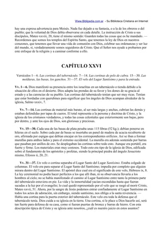 Www.Biblipedia.com.ar - Su Biblioteca Cristiana en Internet

hay una expresa advertencia para Moisés. Nada fue dejado a su fantasía, o a la de los obreros o del
pueblo; que la voluntad de Dios debía observarse en cada detalle. La instrucción de Cristo a sus
discípulos, Mateo xxviii, 20, tiene el mismo sentido: Guarden todas las cosas que os he mandado. —
Recordemos que somos los templos del Espíritu Santo, que tenemos la ley de Dios en nuestros
corazones, que tenemos que llevar una vida de comunión con Dios, celebrar sus ordenanzas y ser luz
del mundo, si, verdaderamente somos seguidores de Cristo. Que el Señor nos ayude a probarnos por
este enfoque de la religión y a caminar conforme a ello.



                                     CAPÍTULO XXVI
 Versículos 1—6. Las cortinas del tabernáculo. 7—14. Las cortinas de pelo de cabra. 15—30. Las
     molduras, las basas, los ganchos. 31—37. El velo del Lugar Santísimo y para la entrada.

Vv. 1—6. Dios manifestó su presencia entre los israelitas en un tabernáculo o tienda debido a la
situación de ellos en el desierto. Dios adapta las prendas de su favor y los dones de su gracia al
estado y a las carencias de su pueblo. Las cortinas del tabernáculo tenían que ser muy ricas. Tenían
que estar bordadas con querubines para significar que los ángeles de Dios acampan alrededor de la
iglesia, Salmo xxxiv, 7.

    Vv. 7—14. Las cortinas de material más barato, al ser más largas y anchas, cubrían las demás y
estaban defendidas por tapas de cueros. El total representa a la persona y doctrina de Cristo, y la
iglesia de los cristianos verdaderos, y todas las cosas celestiales que exteriormente son bajas, pero
por dentro, y ante los ojos de Dios, son gloriosas y preciosas.

    Vv. 15—30. Cada una de las basas de plata pesaba unas 115 libras (52 kg.); debían ponerse en
hileras en el suelo. Sobre cada par de basas se insertaba un panel de madera de acacia recubierto de
oro, afirmada por espigas que debían encajar en los correspondientes orificios. Así se iban a formar
murallas para ambos lados y para el extremo occidental. La muralla era además sostenida por barras
que pasaban por anillos de oro. Se desplegaban las cortinas sobre todo esto. Aunque era portátil, era
fuerte y firme. Los materiales eran muy costosos. Todo esto era tipo de la iglesia de Dios, edificada
sobre el fundamento de los apóstoles y profetas, siendo la principal piedra del ángulo Jesucristo
mismo, Efesios ii, 20, 21.

    Vv. 31—37. Un velo o cortina separaba el Lugar Santo del Lugar Santísimo. Estaba colgado de
columnas. El velo era para separar el Lugar Santo del Santísimo; impedía por completo que alguien
mirara dentro del Lugar Santísimo. El apóstol dice cual era el significado de este velo, Hebreos ix, 8.
La ley ceremonial no podía hacer perfectos a los que allí iban, ni su observancia llevaría a los
hombres al cielo; no se había manifestado el camino al Lugar Santísimo entre tanto la primera parte
del tabernáculo estuviera en pie. La vida y la inmortalidad yacían escondidas hasta que fueran
sacadas a la luz por el evangelio; lo cual quedó representado por el velo que se rasgó al morir Cristo,
Mateo xxvii, 51. Ahora, por la sangre de Jesús podemos entrar confiadamente al Lugar Santísimo en
todos los actos de adoración, sin embargo, siendo santísimo, nos obliga a la santa reverencia. —
Había una cortina para la puerta exterior del tabernáculo. Este velo era toda la defensa que el
tabernáculo tenía. Dios cuida a su iglesia en la tierra. Una cortina, si le place a Dios hacerlo así, será
tan fuerte para defensa de su casa, como si fueran puertas de bronce y barras de hierro. Con esta
descripción típica de Cristo y su iglesia ante nosotros, ¿cuál es nuestro juicio en estos asuntos?
 