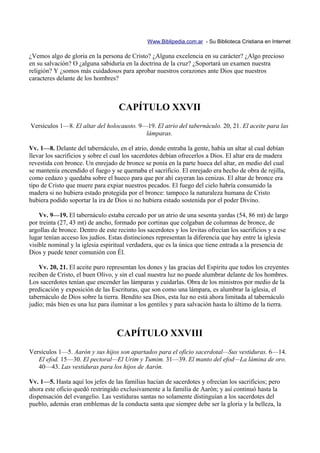 Www.Biblipedia.com.ar - Su Biblioteca Cristiana en Internet

¿Vemos algo de gloria en la persona de Cristo? ¿Alguna excelencia en su carácter? ¿Algo precioso
en su salvación? O ¿alguna sabiduría en la doctrina de la cruz? ¿Soportará un examen nuestra
religión? Y ¿somos más cuidadosos para aprobar nuestros corazones ante Dios que nuestros
caracteres delante de los hombres?



                                    CAPÍTULO XXVII
Versículos 1—8. El altar del holocausto. 9—19. El atrio del tabernáculo. 20, 21. El aceite para las
                                           lámparas.

Vv. 1—8. Delante del tabernáculo, en el atrio, donde entraba la gente, había un altar al cual debían
llevar los sacrificios y sobre el cual los sacerdotes debían ofrecerlos a Dios. El altar era de madera
revestida con bronce. Un enrejado de bronce se ponía en la parte hueca del altar, en medio del cual
se mantenía encendido el fuego y se quemaba el sacrificio. El enrejado era hecho de obra de rejilla,
como cedazo y quedaba sobre el hueco para que por ahí cayeran las cenizas. El altar de bronce era
tipo de Cristo que muere para expiar nuestros pecados. El fuego del cielo habría consumido la
madera si no hubiera estado protegida por el bronce: tampoco la naturaleza humana de Cristo
hubiera podido soportar la ira de Dios si no hubiera estado sostenida por el poder Divino.

    Vv. 9—19. El tabernáculo estaba cercado por un atrio de una sesenta yardas (54, 86 mt) de largo
por treinta (27, 43 mt) de ancho, formado por cortinas que colgaban de columnas de bronce, de
argollas de bronce. Dentro de este recinto los sacerdotes y los levitas ofrecían los sacrificios y a ese
lugar tenían acceso los judíos. Estas distinciones representan la diferencia que hay entre la iglesia
visible nominal y la iglesia espiritual verdadera, que es la única que tiene entrada a la presencia de
Dios y puede tener comunión con Él.

    Vv. 20, 21. El aceite puro representan los dones y las gracias del Espíritu que todos los creyentes
reciben de Cristo, el buen Olivo, y sin el cual nuestra luz no puede alumbrar delante de los hombres.
Los sacerdotes tenían que encender las lámparas y cuidarlas. Obra de los ministros por medio de la
predicación y exposición de las Escrituras, que son como una lámpara, es alumbrar la iglesia, el
tabernáculo de Dios sobre la tierra. Bendito sea Dios, esta luz no está ahora limitada al tabernáculo
judío; más bien es una luz para iluminar a los gentiles y para salvación hasta lo último de la tierra.



                                   CAPÍTULO XXVIII
Versículos 1—5. Aarón y sus hijos son apartados para el oficio sacerdotal—Sus vestiduras. 6—14.
   El efod. 15—30. El pectoral—El Urim y Tumim. 31—39. El manto del efod—La lámina de oro.
   40—43. Las vestiduras para los hijos de Aarón.

Vv. 1—5. Hasta aquí los jefes de las familias hacían de sacerdotes y ofrecían los sacrificios; pero
ahora este oficio quedó restringido exclusivamente a la familia de Aarón; y así continuó hasta la
dispensación del evangelio. Las vestiduras santas no solamente distinguían a los sacerdotes del
pueblo, además eran emblemas de la conducta santa que siempre debe ser la gloria y la belleza, la
 