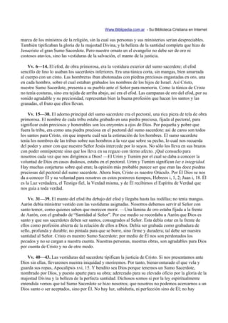 Www.Biblipedia.com.ar - Su Biblioteca Cristiana en Internet

marca de los ministros de la religión, sin la cual sus personas y sus ministerios serían despreciables.
También tipificaban la gloria de la majestad Divina, y la belleza de la santidad completa que hizo de
Jesucristo el gran Sumo Sacerdote. Pero nuestro ornato en el evangelio no debe ser de oro ni
costosos atavíos, sino las vestiduras de la salvación, el manto de la justicia.

    Vv. 6—14. El efod, de obra primorosa, era la vestidura exterior del sumo sacerdote; el efod
sencillo de lino lo usaban los sacerdotes inferiores. Era una túnica corta, sin mangas, bien amarrada
al cuerpo con un cinto. Las hombreras iban abotonadas con piedras preciosas engastadas en oro, una
en cada hombro, sobre el cual estaban grabados los nombres de los hijos de Israel. Así Cristo,
nuestro Sumo Sacerdote, presenta a su pueblo ante el Señor para memoria. Como la túnica de Cristo
no tenía costuras, sino era tejida de arriba abajo, así era el efod. Las campanas de oro del efod, por su
sonido agradable y su preciosidad, representan bien la buena profesión que hacen los santos y las
granadas, el fruto que ellos llevan.

    Vv. 15—30. El adorno principal del sumo sacerdote era el pectoral, una rica pieza de tela de obra
primorosa. El nombre de cada tribu estaba grabado en una piedra preciosa, fijada al pectoral, para
significar cuán preciosos y honorables son los creyentes a ojos de Dios. Por pequeña y pobre que
fuera la tribu, era como una piedra preciosa en el pectoral del sumo sacerdote: así de caros son todos
los santos para Cristo, sin que importe cuál sea la estimación de los hombres. El sumo sacerdote
tenía los nombres de las tribus sobre sus hombros a la vez que sobre su pecho, lo cual nos recuerda
del poder y amor con que nuestro Señor Jesús intercede por lo suyos. No sólo los lleva en sus brazos
con poder omnipotente sino que los lleva en su regazo con tierno afecto. ¡Qué consuelo para
nosotros cada vez que nos dirigimos a Dios! —El Urim y Tumim por el cual se daba a conocer la
voluntad de Dios en casos dudosos, estaba en el pectoral. Urim y Tumim significan luz e integridad.
Hay muchas conjeturas sobre qué eran; la opinión más probable parece ser que eran las doce piedras
preciosas del pectoral del sumo sacerdote. Ahora bien, Cristo es nuestro Oráculo. Por Él Dios se nos
da a conocer Él y su voluntad para nosotros en estos postreros tiempos, Hebreos i, 1, 2; Juan i, 18. Él
es la Luz verdadera, el Testigo fiel, la Verdad misma, y de Él recibimos el Espíritu de Verdad que
nos guía a toda verdad.

    Vv. 31—39. El manto del efod iba debajo del efod y llegaba hasta las rodillas; no tenía mangas.
Aarón debía ministrar vestido con las vestiduras asignadas. Nosotros debemos servir al Señor con
santo temor, como quienes saben que merecen morir. —Una lámina de oro estaba fijada a la frente
de Aarón, con el grabado de “Santidad al Señor”. Por ese medio se recordaba a Aarón que Dios es
santo y que sus sacerdotes deben ser santos, consagrados al Señor. Esta debía estar en la frente de
ellos como profesión abierta de la relación de ellos a Dios. Debía ser grabada como grabadura de
sello, profunda y durable; no pintada para que se borre, sino firme y duradera; tal debe ser nuestra
santidad al Señor. Cristo es nuestro Sumo Sacerdote; por medio de Él nos son perdonados los
pecados y no se cargan a nuestra cuenta. Nuestras personas, nuestras obras, son agradables para Dios
por cuenta de Cristo y no de otro modo.

    Vv. 40—43. Las vestiduras del sacerdote tipifican la justicia de Cristo. Si nos presentamos ante
Dios sin ellas, llevaremos nuestra iniquidad y moriremos. Por tanto, bienaventurado el que vela y
guarda sus ropas, Apocalipsis xvi, 15. Y bendito sea Dios porque tenemos un Sumo Sacerdote,
nombrado por Dios, y puesto aparte para su obra; aderezado para su elevado oficio por la gloria de la
majestad Divina y la belleza de la perfecta santidad. Dichosos somos si por la ley espiritualmente
entendida vemos que tal Sumo Sacerdote se hizo nosotros; que nosotros no podemos acercarnos a un
Dios santo o ser aceptados, sino por Él. No hay luz, sabiduría, ni perfección sino de Él; no hay
 