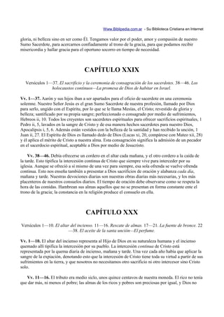 Www.Biblipedia.com.ar - Su Biblioteca Cristiana en Internet

gloria, ni belleza sino en ser como Él. Tengamos valor por el poder, amor y compasión de nuestro
Sumo Sacerdote, para acercarnos confiadamente al trono de la gracia, para que podamos recibir
misericordia y hallar gracia para el oportuno socorro en tiempo de necesidad.



                                    CAPÍTULO XXIX
  Versículos 1—37. El sacrificio y la ceremonia de consagración de los sacerdotes. 38—46. Los
               holocaustos continuos—La promesa de Dios de habitar en Israel.

Vv. 1—37. Aarón y sus hijos iban a ser apartados para el oficio de sacerdote en una ceremonia
solemne. Nuestro Señor Jesús es el gran Sumo Sacerdote de nuestra profesión, llamado por Dios
para serlo, ungido con el Espíritu, por lo que se le llama Mesías, el Cristo; revestido de gloria y
belleza; santificado por su propia sangre; perfeccionado o consagrado por medio de sufrimientos,
Hebreos ii, 10. Todos los creyentes son sacerdotes espirituales para ofrecer sacrificios espirituales, 1
Pedro ii, 5, lavados en la sangre de Cristo y de esa manera hechos sacerdotes para nuestro Dios,
Apocalipsis i, 5, 6. Además están vestidos con la belleza de la santidad y han recibido la unción, 1
Juan ii, 27. El Espíritu de Dios es llamado dedo de Dios (Lucas xi, 20, compárese con Mateo xii, 28)
y él aplica el mérito de Cristo a nuestra alma. Esta consagración significa la admisión de un pecador
en el sacerdocio espiritual, aceptable a Dios por medio de Jesucristo.

     Vv. 38—46. Debía ofrecerse un cordero en el altar cada mañana, y el otro cordero a la caída de
la tarde. Esto tipifica la intercesión continua de Cristo que siempre vive para interceder por su
iglesia. Aunque se ofreció a sí mismo de una vez para siempre, esa sola ofrenda se vuelve ofrenda
continua. Esto nos enseña también a presentar a Dios sacrificios de oración y alabanza cada día,
mañana y tarde. Nuestras devociones diarias son nuestras obras diarias más necesarias, y los más
placenteros de nuestros consuelos diarios. El tiempo de oración debe observarse como se respeta la
hora de las comidas. Hambrean sus almas aquellos que no se presentan en forma constante ente el
trono de la gracia; la constancia en la religión produce el consuelo en ella.



                                     CAPÍTULO XXX
Versículos 1—10. El altar del incienso. 11—16. Rescate de almas. 17—21. La fuente de bronce. 22
                        —38. El aceite de la santa unción—El perfume.

Vv. 1—10. El altar del incienso representa al Hijo de Dios en su naturaleza humana y el incienso
quemado allí tipifica la intercesión por su pueblo. La intercesión continua de Cristo está
representada por la quema diaria de incienso, mañana y tarde. Una vez cada año había que aplicar la
sangre de la expiación, denotando esto que la intercesión de Cristo tiene toda su virtud a partir de sus
sufrimientos en la tierra, y que nosotros no necesitamos otro sacrificio ni otro intercesor sino Cristo
solo.

   Vv. 11—16. El tributo era medio siclo, unos quince centavos de nuestra moneda. El rico no tenía
que dar más, ni menos el pobre; las almas de los ricos y pobres son preciosas por igual, y Dios no
 