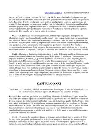 Www.Biblipedia.com.ar - Su Biblioteca Cristiana en Internet

hace acepción de personas, Hechos x, 34; Job xxxiv, 19. En otras ofrendas los hombres tenían que
dar conforme a sus habilidades mundanas, pero esta, que era el rescate del alma, debía ser igual para
todos. Las almas de todos son de igual valor, están en igual peligro y todas por igual necesitan un
rescate. El dinero reunido era para usarse en el servicio del tabernáculo. Quienes tienen el beneficio
no deben quejarse de las cargas necesarias para el culto público de Dios. El dinero no puede hacer
expiación por el alma, pero puede usarse para honra de Aquel que ha hecho la expiación, y para la
mantención del evangelio por el cual se aplica la expiación.

    Vv. 17—21. Había que instalar una gran fuente de bronce para agua cerca de la puerta del
tabernáculo. Aarón y sus hijos debían lavarse las manos y pies en esta fuente, cada vez que entraran
para ministrar. Esto era para enseñarles la pureza en todos sus servicios y a temer la contaminación
del pecado. No sólo debían lavarse y ser purificados cuando eran hechos sacerdotes por primera vez,
sino que debían lavarse y mantenerse limpios cada vez que fueran a ministrar. Nos enseña a
presentarnos diariamente ante Dios, a renovar diariamente nuestro arrepentimiento por el pecado y
nuestra esperanza en la sangre de Cristo para la remisión; pues en muchas cosas ofendemos a diario.

    Vv. 22—38. Aquí se dan instrucciones para hacer el aceite de la santa unción, y el incienso para
uso en el servicio del tabernáculo, lo cual era grato de ver y oler. El nombre de Cristo es como
ungüento derramado, Cantares i, 3, y el buen nombre de los cristianos es como ungüento precioso,
Eclesiastés vii, 1. El incienso quemado sobre el altar de oro era preparado con especias dulces.
Cuando se usaba tenía que ser molido muy fino pues así plugo al Señor magullar al Redentor cuando
éste se ofreció como sacrificio de sabor y olor grato. El mismo no debe hacerse para ningún uso
común. De este modo Dios mantiene la reverencia en la mente del pueblo por su servicio, y enseña a
no profanar ni abusar cosa alguna por la cual Dios se dé a conocer. Gran afrenta para Dios es jugar
con las cosas sagradas y tomar a ligera su palabra y sus ordenanzas. Sumamente peligroso y fatal es
usar la profesión del evangelio de Cristo para fomentar los intereses mundanos.



                                    CAPÍTULO XXXI
Versículos 1—11. Bezaleel y Aholiab son nombrados y dotados para la obra del tabernáculo. 12—
           17. La observancia del día de reposo. 18. Moisés recibe las tablas de la ley.

Vv. 1—11. Los israelitas, que habían sido albañiles y fabricantes de ladrillos en Egipto, no estaban
calificados para trabajos especiales de artesanía; pero el Espíritu que dio a los apóstoles el hablar en
diversas lenguas, dio milagrosamente a Bezaleel y Aholiab la habilidad que les faltaba. Cuando Dios
honra a una persona siempre la acompaña con una tarea para desarrollar; ser empleado por Dios es
un elevado honor. A los que Dios llame a un servicio los hallará aptos o les dará la aptitud. El Señor
da dones diferentes a personas diferentes; que cada cual se ocupe de la obra correspondiente
recordando diligentemente que la sabiduría de alguien, es el Señor quien la pone en el corazón para
la ejecución de lo que ha ordenado.

    Vv. 12—17. Ahora dio las órdenes de que se preparara un tabernáculo para el servicio de Dios.
Pero no tenían que pensar que la naturaleza de la obra y la urgencia requerida, les justificara para
trabajar en ella durante el día de reposo. La palabra hebrea shabath significa reposo o cesar en el
trabajo. La cosa significada por el día de reposo es que queda un reposo en gloria para el pueblo de
 